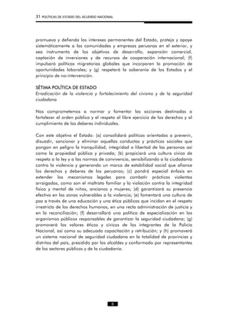 31 POLÍTICAS DE ESTADO DEL ACUERDO NACIONAL
promueva y defienda los intereses permanentes del Estado, proteja y apoye
sistemáticamente a las comunidades y empresas peruanas en el exterior, y
sea instrumento de los objetivos de desarrollo, expansión comercial,
captación de inversiones y de recursos de cooperación internacional; (f)
impulsará políticas migratorias globales que incorporen la promoción de
oportunidades laborales; y (g) respetará la soberanía de los Estados y el
principio de no-intervención.
SÉTIMA POLÍTICA DE ESTADO
Erradicación de la violencia y fortalecimiento del civismo y de la seguridad
ciudadana
Nos comprometemos a normar y fomentar las acciones destinadas a
fortalecer el orden público y el respeto al libre ejercicio de los derechos y al
cumplimiento de los deberes individuales.
Con este objetivo el Estado: (a) consolidará políticas orientadas a prevenir,
disuadir, sancionar y eliminar aquellas conductas y prácticas sociales que
pongan en peligro la tranquilidad, integridad o libertad de las personas así
como la propiedad pública y privada; (b) propiciará una cultura cívica de
respeto a la ley y a las normas de convivencia, sensibilizando a la ciudadanía
contra la violencia y generando un marco de estabilidad social que afiance
los derechos y deberes de los peruanos; (c) pondrá especial énfasis en
extender los mecanismos legales para combatir prácticas violentas
arraigadas, como son el maltrato familiar y la violación contra la integridad
física y mental de niños, ancianos y mujeres; (d) garantizará su presencia
efectiva en las zonas vulnerables a la violencia; (e) fomentará una cultura de
paz a través de una educación y una ética públicas que incidan en el respeto
irrestricto de los derechos humanos, en una recta administración de justicia y
en la reconciliación; (f) desarrollará una política de especialización en los
organismos públicos responsables de garantizar la seguridad ciudadana; (g)
promoverá los valores éticos y cívicos de los integrantes de la Policía
Nacional, así como su adecuada capacitación y retribución; y (h) promoverá
un sistema nacional de seguridad ciudadana en la totalidad de provincias y
distritos del país, presidido por los alcaldes y conformado por representantes
de los sectores públicos y de la ciudadanía.
6
 