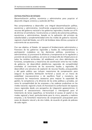 31 POLÍTICAS DE ESTADO DEL ACUERDO NACIONAL
OCTAVA POLÍTICA DE ESTADO
Descentralización política, económica y administrativa para propiciar el
desarrollo integral, armónico y sostenido del Perú.
Nos comprometemos a desarrollar una integral descentralización política,
económica y administrativa, transfiriendo progresivamente competencias y
recursos del gobierno nacional a los gobiernos regionales y locales con el fin
de eliminar el centralismo. Construiremos un sistema de autonomías políticas,
económicas y administrativas, basado en la aplicación del principio de
subsidiariedad y complementariedad entre los niveles de gobierno nacional,
regional y local del Estado, con el fin de fortalecer éstos últimos y propiciar el
crecimiento de sus economías.
Con ese objetivo, el Estado: (a) apoyará el fortalecimiento administrativo y
financiero de los gobiernos regionales y locales (b) institucionalizará la
participación ciudadana en las decisiones políticas, económicas y
administrativas; (c) promoverá la eficiencia y transparencia en la regulación y
provisión de servicios públicos, así como en el desarrollo de infraestructura en
todos los ámbitos territoriales; (d) establecerá una clara delimitación de
funciones, competencias y mecanismos de coordinación entre los tres niveles
de gobierno; (e) desarrollará plataformas regionales de competitividad
orientadas al crecimiento de las economías locales y regionales; (f)
desarrollará una estructura de captación de recursos fiscales, presupuestales
y del gasto público que incluyan mecanismos de compensación para
asegurar la equitativa distribución territorial y social, en un marco de
estabilidad macroeconómica y de equilibrio fiscal y monetario; (g)
incorporará los mecanismos necesarios para mejorar la capacidad de
gestión, la competencia y la eficiencia de los entes públicos y privados, así
como la competitividad de las empresas y las cadenas productivas en los
niveles nacional, regional y local; (h) favorecerá la conformación de espacios
macro regionales desde una perspectiva de integración geoeconómica; (i)
favorecerá el asociacionismo intermunicipal e interregional para el
tratamiento de temas específicos; (j) fomentará el acceso al capital en los
niveles regional y local, particularmente para la micro, pequeña y mediana
empresa; y (k) fomentará mecanismos de compensación presupuestal para
casos de desastre natural y de otra índole, de acuerdo al grado de pobreza
de cada región.
7
 