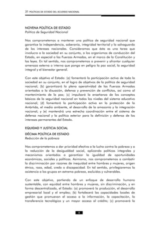 31 POLÍTICAS DE ESTADO DEL ACUERDO NACIONAL
NOVENA POLÍTICA DE ESTADO
Política de Seguridad Nacional
Nos comprometemos a mantener una política de seguridad nacional que
garantice la independencia, soberanía, integridad territorial y la salvaguarda
de los intereses nacionales. Consideramos que ésta es una tarea que
involucra a la sociedad en su conjunto, a los organismos de conducción del
Estado, en especial a las Fuerzas Armadas, en el marco de la Constitución y
las leyes. En tal sentido, nos comprometemos a prevenir y afrontar cualquier
amenaza externa o interna que ponga en peligro la paz social, la seguridad
integral y el bienestar general.
Con este objetivo el Estado: (a) fomentará la participación activa de toda la
sociedad en su conjunto, en el logro de objetivos de la política de seguridad
nacional; (b) garantizará la plena operatividad de las Fuerzas Armadas
orientadas a la disuasión, defensa y prevención de conflictos, así como al
mantenimiento de la paz; (c) impulsará la enseñanza de los conceptos
básicos de la seguridad nacional en todos los niveles del sistema educativo
nacional; (d) fomentará la participación activa en la protección de la
Antártida, el medio ambiente, el desarrollo de la amazonía y la integración
nacional; y (e) mantendrá una estrecha coordinación entre el sistema de
defensa nacional y la política exterior para la definición y defensa de los
intereses permanentes del Estado.
EQUIDAD Y JUSTICIA SOCIAL
DÉCIMA POLÍTICA DE ESTADO
Reducción de la pobreza
Nos comprometemos a dar prioridad efectiva a la lucha contra la pobreza y a
la reducción de la desigualdad social, aplicando políticas integrales y
mecanismos orientados a garantizar la igualdad de oportunidades
económicas, sociales y políticas. Asimismo, nos comprometemos a combatir
la discriminación por razones de inequidad entre hombres y mujeres, origen
étnico, raza, edad, credo o discapacidad. En tal sentido, privilegiaremos la
asistencia a los grupos en extrema pobreza, excluidos y vulnerables.
Con este objetivo, partiendo de un enfoque de desarrollo humano
sustentable, con equidad entre hombres y mujeres, sin discriminación, y en
forma descentralizada, el Estado: (a) promoverá la producción, el desarrollo
empresarial local y el empleo; (b) fortalecerá las capacidades locales de
gestión que promuevan el acceso a la información, la capacitación, la
transferencia tecnológica y un mayor acceso al crédito; (c) promoverá la
8
 