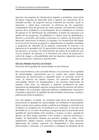 31 POLÍTICAS DE ESTADO DEL ACUERDO NACIONAL
ejecución de proyectos de infraestructura logística y productiva, como parte
de planes integrales de desarrollo local y regional con intervención de la
actividad privada; (d) asignará recursos crecientes de inversión social en
educación y salud para maximizar la eficiencia de los programas,
orientándolos hacia las personas de mayor pobreza; (e) fomentará el pleno
ejercicio de la ciudadanía y la participación de los ciudadanos en situación
de pobreza en la identificación de necesidades, el diseño de soluciones y la
gestión de los programas; (f) establecerá un sistema local de identificación,
atención y promoción del empleo a personas sin sustento; (g) fomentará el
desarrollo institucional, la eficacia, la equidad y la transparencia del Estado
en el uso de los recursos en general y, especialmente, en aquellos orientados
a programas de reducción de la pobreza, propiciando el concurso y la
vigilancia de la sociedad civil; (h) garantizará el ejercicio de los derechos de
las personas y el acceso a la administración de justicia de la población que
vive en situación de pobreza; e (i) fomentará una cultura de prevención y
control de riesgos y vulnerabilidades ante los desastres, asignando recursos
para la prevención, asistencia y reconstrucción.
DÉCIMO PRIMERA POLÍTICA DE ESTADO
Promoción de la igualdad de oportunidades sin discriminación
Nos comprometemos a dar prioridad efectiva a la promoción de la igualdad
de oportunidades, reconociendo que en nuestro país existen diversas
expresiones de discriminación e inequidad social, en particular contra la
mujer, la infancia, los adultos mayores, las personas integrantes de
comunidades étnicas, los discapacitados y las personas desprovistas de
sustento, entre otras. La reducción y posterior erradicación de estas
expresiones de desigualdad requieren temporalmente de acciones afirmativas
del Estado y de la sociedad, aplicando políticas y estableciendo mecanismos
orientados a garantizar la igualdad de oportunidades económicas, sociales y
políticas para toda la población.
Con este objetivo, el Estado: (a) combatirá toda forma de discriminación,
promoviendo la igualdad de oportunidades; (b) fortalecerá la participación
de las mujeres como sujetos sociales y políticos que dialogan y conciertan con
el Estado y la sociedad civil; (c) fortalecerá una institución al más alto nivel
del Estado en su rol rector de políticas y programas para la promoción de la
igualdad de oportunidades entre hombres y mujeres, es decir, equidad de
género; (d) dará acceso equitativo a las mujeres a recursos productivos y
empleo; (e) desarrollará sistemas que permitan proteger a niños, niñas,
adolescentes, adultos mayores, mujeres responsables de hogar, personas
desprovistas de sustento, personas con discapacidad y otras personas
discriminadas o excluidas; y (f) promoverá y protegerá los derechos de los
9
 