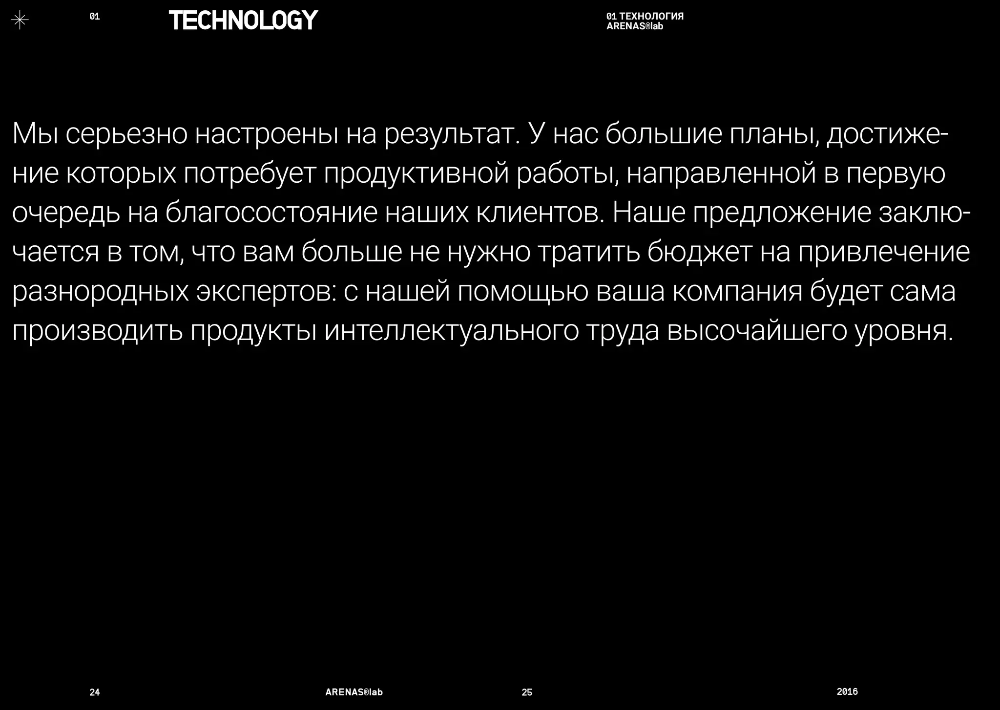 24	 ARENAS®lab	 25	 2016	
Мы серьезно настроены на результат. У нас большие планы, достиже-
ние которых потребует продуктивной работы, направленной в первую
очередь на благосостояние наших клиентов. Наше предложение заклю-
чается в том, что вам больше не нужно тратить бюджет на привлечение
разнородных экспертов: с нашей помощью ваша компания будет сама
производить продукты интеллектуального труда высочайшего уровня.
01 ТЕХНОЛОГИЯ
ARENAS®labTECHNOLOGY01	
 