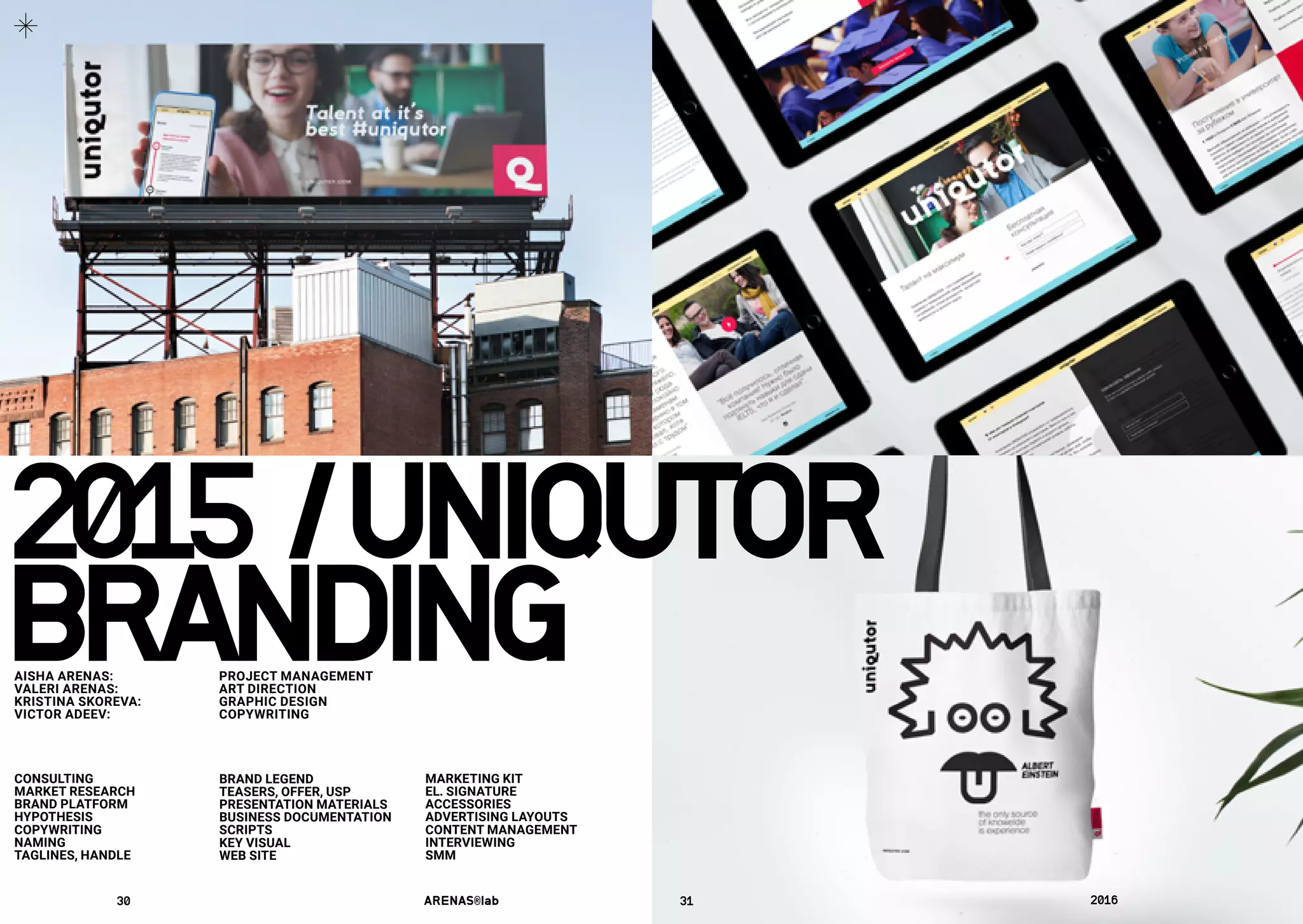 CONSULTING
MARKET RESEARCH
BRAND PLATFORM
HYPOTHESIS
COPYWRITING
NAMING
TAGLINES, HANDLE
BRAND LEGEND
TEASERS, OFFER, USP
PRESENTATION MATERIALS
BUSINESS DOCUMENTATION
SCRIPTS
KEY VISUAL
WEB SITE
MARKETING KIT
EL. SIGNATURE
ACCESSORIES
ADVERTISING LAYOUTS
CONTENT MANAGEMENT
INTERVIEWING
SMM
2015	/	UNIQUTOR
BRANDINGAISHA ARENAS: 	 PROJECT MANAGEMENT
VALERI ARENAS:	 ART DIRECTION
KRISTINA SKOREVA:	 GRAPHIC DESIGN
VICTOR ADEEV:	 COPYWRITING
30	 ARENAS®lab	 31	 2016	
 