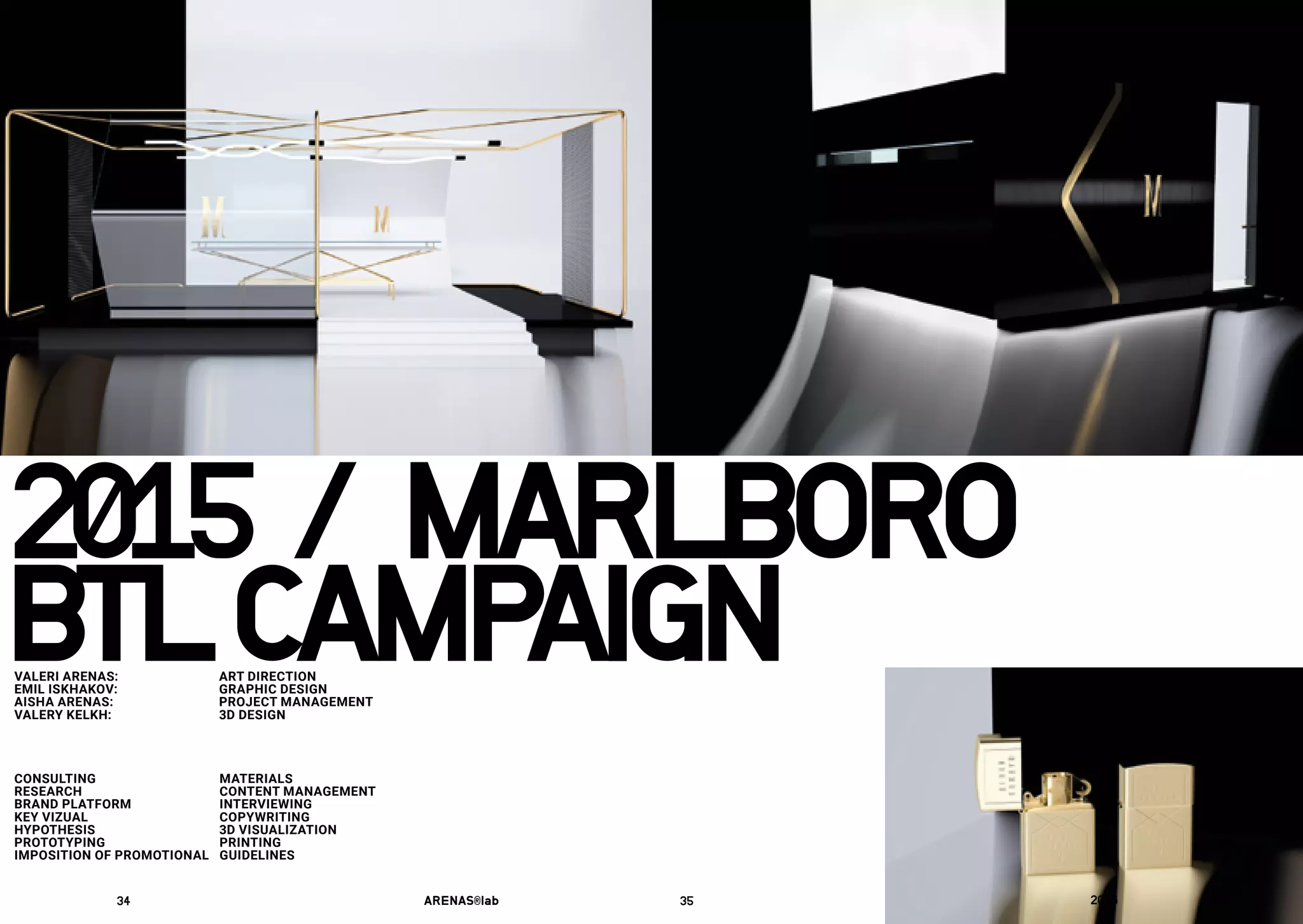 2015	/	MARLBORO
CONSULTING
RESEARCH
BRAND PLATFORM
KEY VIZUAL
HYPOTHESIS
PROTOTYPING
IMPOSITION OF PROMOTIONAL
MATERIALS
CONTENT MANAGEMENT
INTERVIEWING
COPYWRITING
3D VISUALIZATION
PRINTING
GUIDELINES
BTLCAMPAIGNVALERI ARENAS: 	 ART DIRECTION
EMIL ISKHAKOV:	 GRAPHIC DESIGN
AISHA ARENAS: 	 PROJECT MANAGEMENT
VALERY KELKH:	 3D DESIGN
34	 ARENAS®lab	 35	 2016	
01	
 
