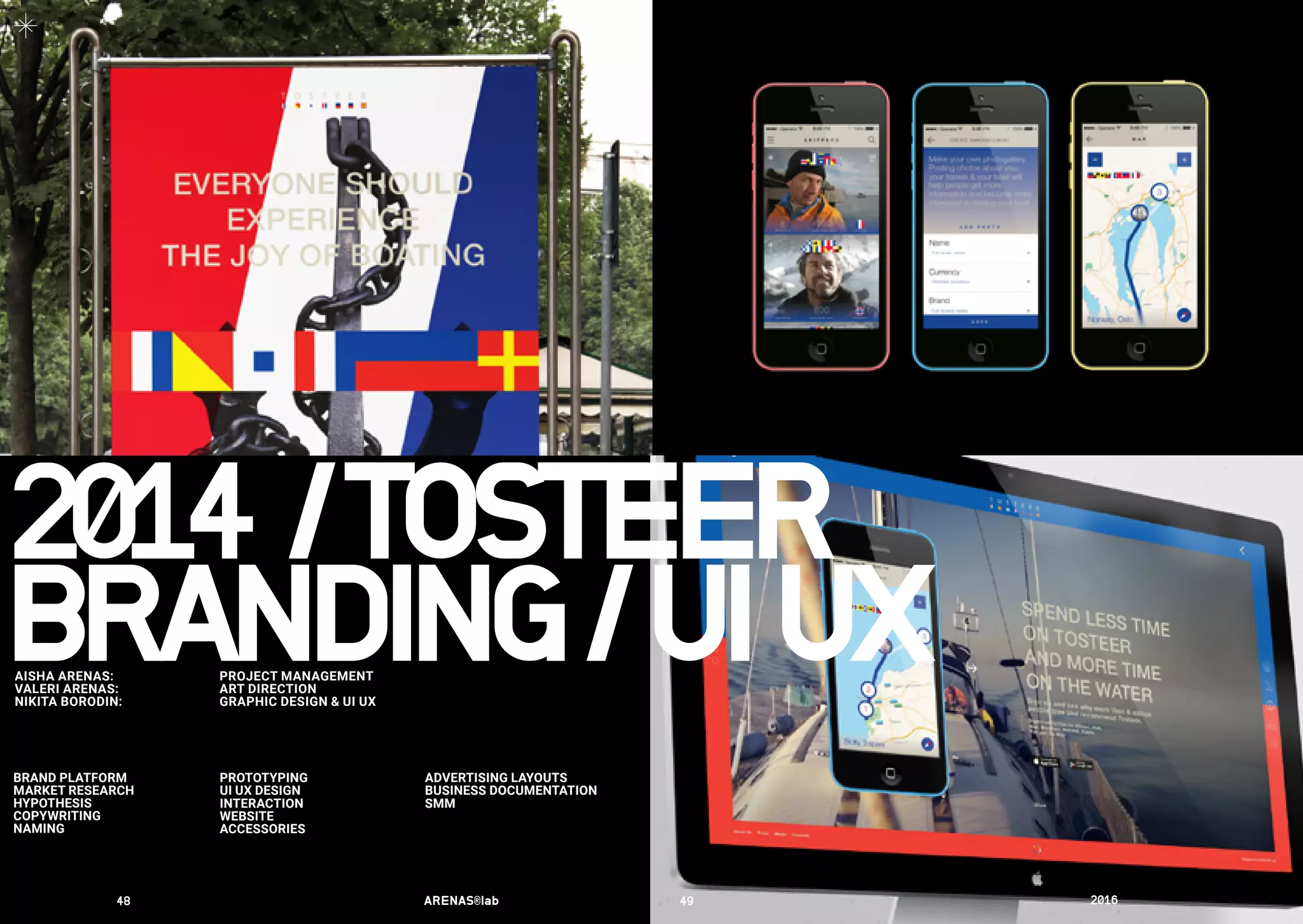 ADVERTISING LAYOUTS
BUSINESS DOCUMENTATION
SMM
BRAND PLATFORM
MARKET RESEARCH
HYPOTHESIS
COPYWRITING
NAMING
PROTOTYPING
UI UX DESIGN
INTERACTION
WEBSITE
ACСESSORIES
2014	/	TOSTEER
BRANDING/UIUXAISHA ARENAS:	 PROJECT MANAGEMENT
VALERI ARENAS:	 ART DIRECTION
NIKITA BORODIN:	 GRAPHIC DESIGN & UI UX
48	 ARENAS®lab	 49	 2016	
 
