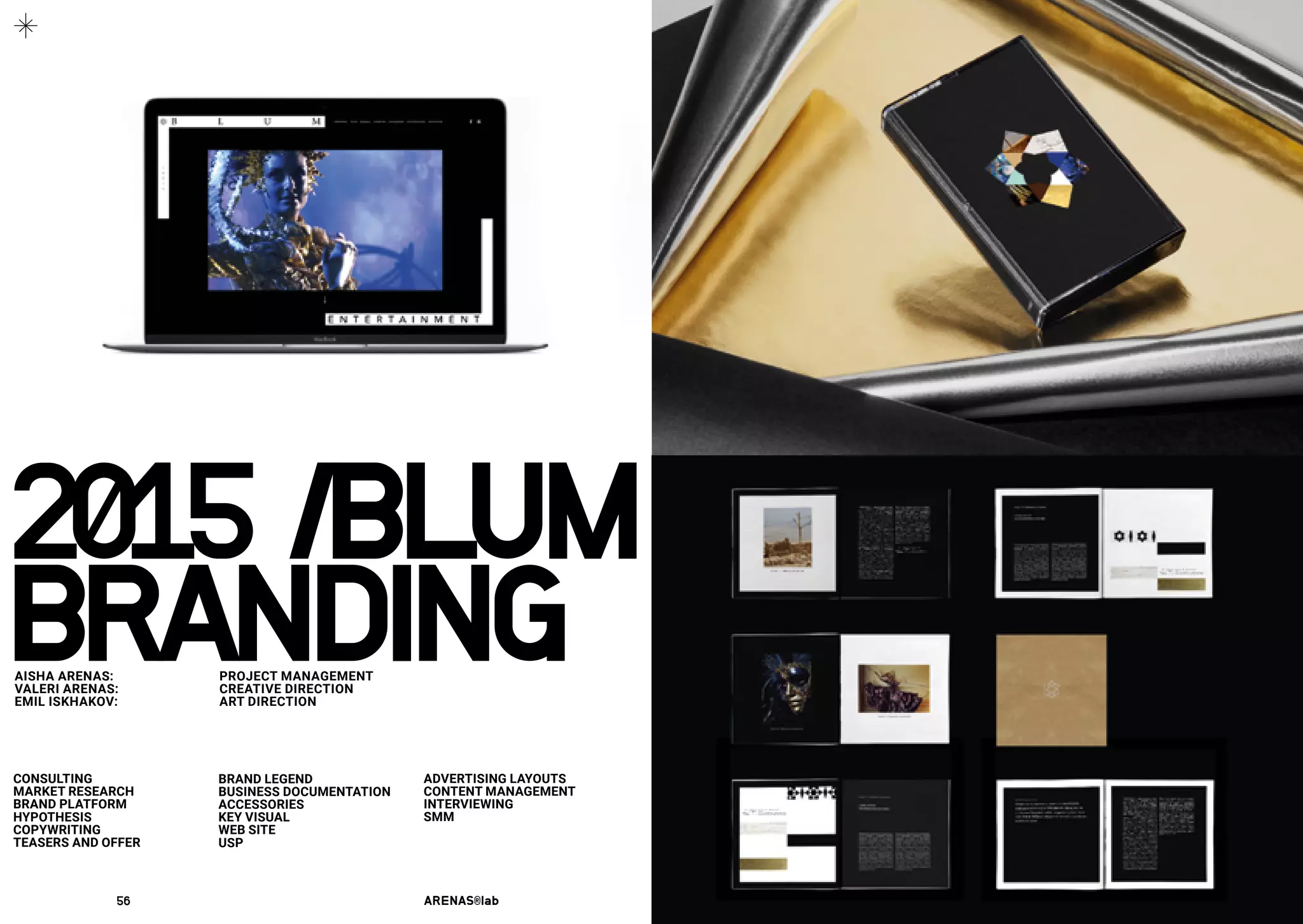 2015 /BLUM
CONSULTING
MARKET RESEARCH
BRAND PLATFORM
HYPOTHESIS
COPYWRITING
TEASERS AND OFFER
BRAND LEGEND
BUSINESS DOCUMENTATION
ACCESSORIES
KEY VISUAL
WEB SITE
USP
ADVERTISING LAYOUTS
CONTENT MANAGEMENT
INTERVIEWING
SMM
BRANDINGAISHA ARENAS: 	 PROJECT MANAGEMENT
VALERI ARENAS:	 CREATIVE DIRECTION
EMIL ISKHAKOV:	 ART DIRECTION
56	 ARENAS®lab	 57	 2016	
 