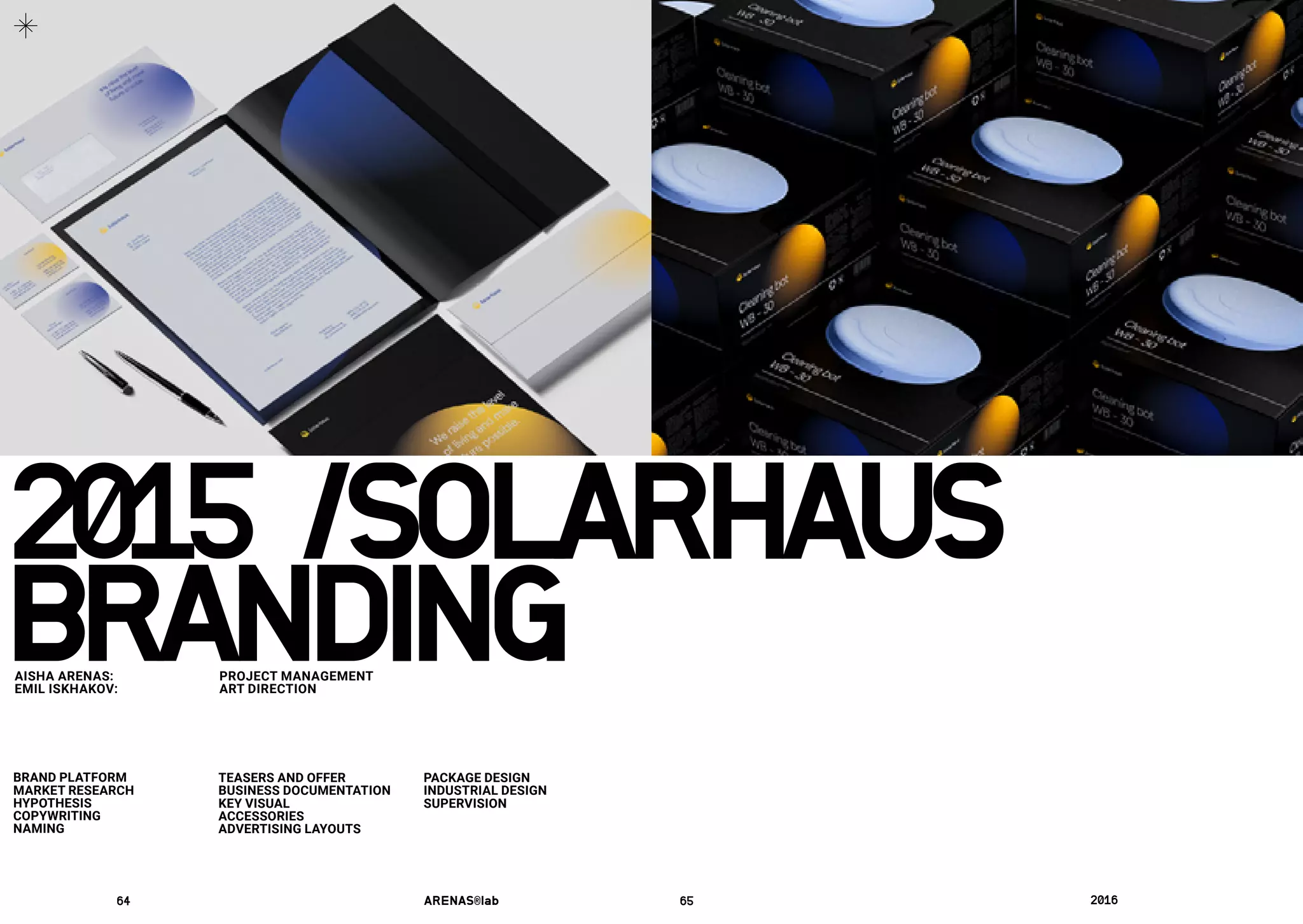 BRANDINGAISHA ARENAS: 	 PROJECT MANAGEMENT
EMIL ISKHAKOV:	 ART DIRECTION
BRAND PLATFORM
MARKET RESEARCH
HYPOTHESIS
COPYWRITING
NAMING
TEASERS AND OFFER
BUSINESS DOCUMENTATION
KEY VISUAL
ACCESSORIES
ADVERTISING LAYOUTS
PACKAGE DESIGN
INDUSTRIAL DESIGN
SUPERVISION
2015 /	SOLARHAUS
64	 ARENAS®lab	 65	 2016	
 