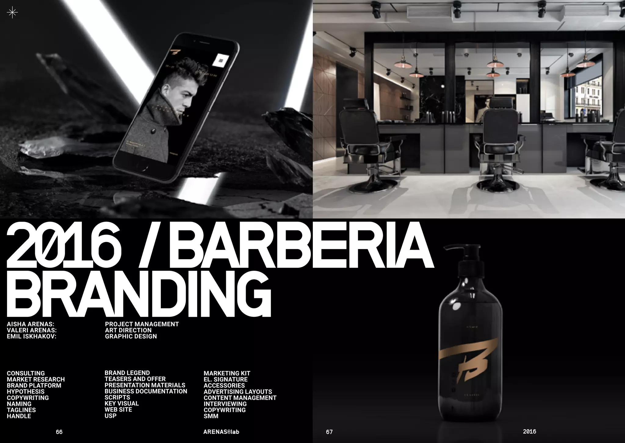 BRANDING
MARKETING KIT
EL. SIGNATURE
ACCESSORIES
ADVERTISING LAYOUTS
CONTENT MANAGEMENT
INTERVIEWING
COPYWRITING
SMM
AISHA ARENAS: 	 PROJECT MANAGEMENT
VALERI ARENAS:	 ART DIRECTION
EMIL ISKHAKOV:	 GRAPHIC DESIGN
	
CONSULTING
MARKET RESEARCH
BRAND PLATFORM
HYPOTHESIS
COPYWRITING
NAMING
TAGLINES
HANDLE
BRAND LEGEND
TEASERS AND OFFER
PRESENTATION MATERIALS
BUSINESS DOCUMENTATION
SCRIPTS
KEY VISUAL
WEB SITE
USP
2016	/	BARBERIA
66	 ARENAS®lab	 67	 2016	
 