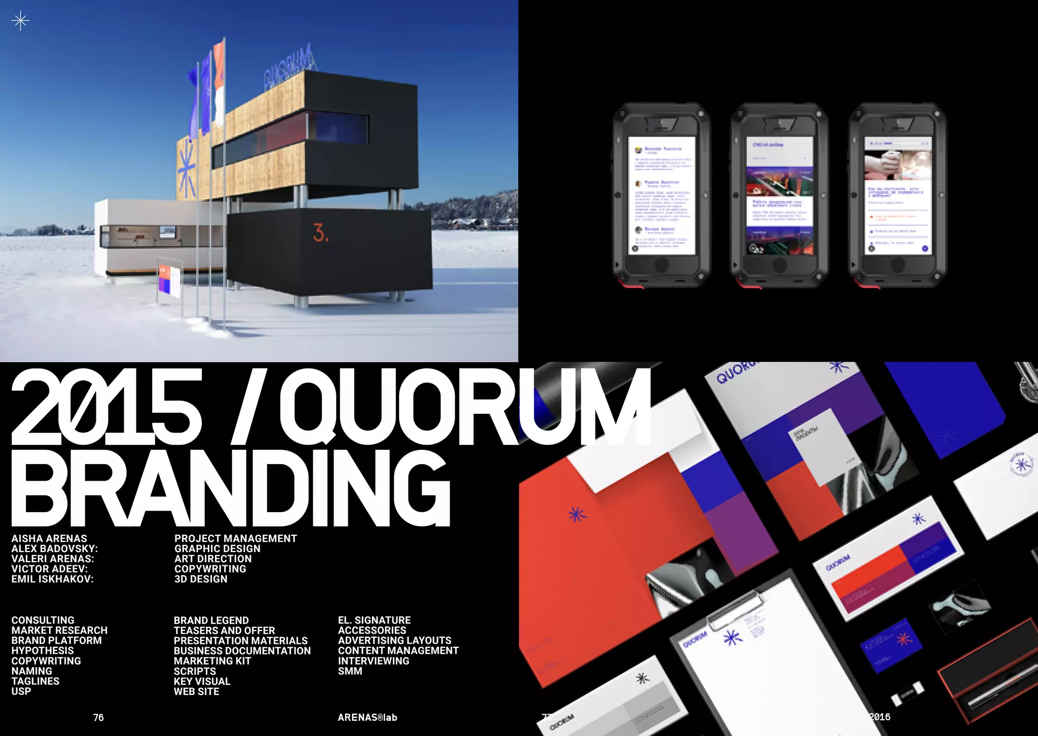 AISHA ARENAS 	 PROJECT MANAGEMENT
ALEX BADOVSKY:	 GRAPHIC DESIGN
VALERI ARENAS:	 ART DIRECTION
VICTOR ADEEV:	 COPYWRITING
EMIL ISKHAKOV:	 3D DESIGN	
CONSULTING
MARKET RESEARCH
BRAND PLATFORM
HYPOTHESIS
COPYWRITING
NAMING
TAGLINES
USP
EL. SIGNATURE
ACCESSORIES
ADVERTISING LAYOUTS
CONTENT MANAGEMENT
INTERVIEWING
SMM
BRAND LEGEND
TEASERS AND OFFER
PRESENTATION MATERIALS
BUSINESS DOCUMENTATION
MARKETING KIT
SCRIPTS
KEY VISUAL
WEB SITE
2015	/	QUORUM
BRANDING
76	 ARENAS®lab	 77	 2016	
 