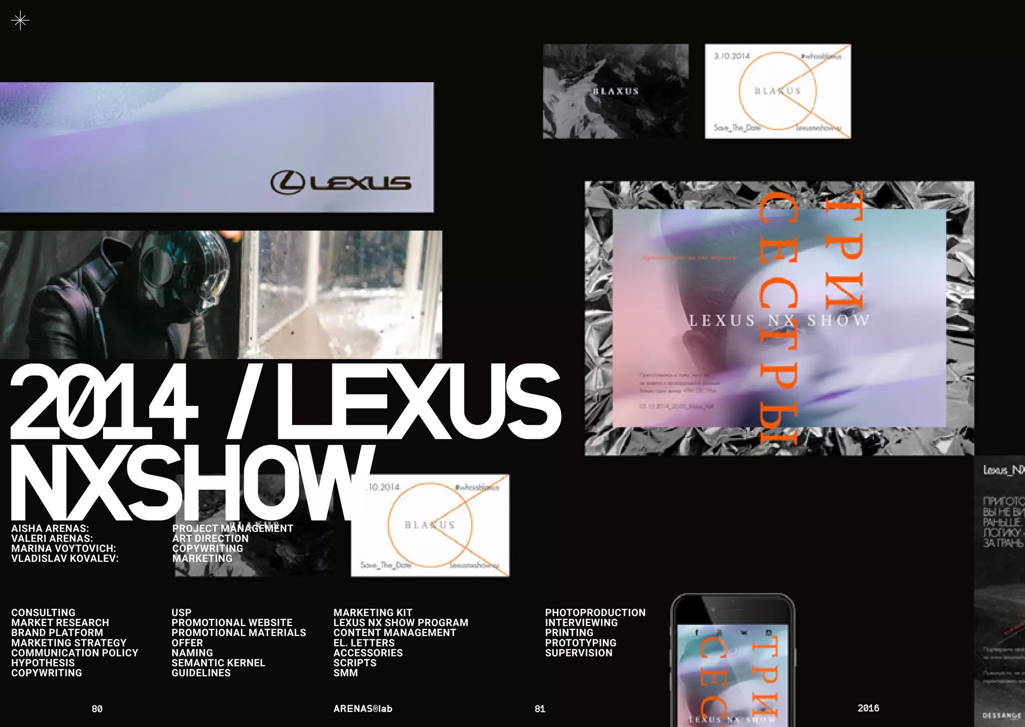CONSULTING
MARKET RESEARCH
BRAND PLATFORM
MARKETING STRATEGY
COMMUNICATION POLICY
HYPOTHESIS
COPYWRITING
USP
PROMOTIONAL WEBSITE
PROMOTIONAL MATERIALS
OFFER
NAMING
SEMANTIC KERNEL
GUIDELINES
MARKETING KIT
LEXUS NX SHOW PROGRAM
CONTENT MANAGEMENT
EL. LETTERS
ACCESSORIES
SCRIPTS
SMM
2014	/	LEXUS
PHOTOPRODUCTION
INTERVIEWING
PRINTING
PROTOTYPING
SUPERVISION
NXSHOWAISHA ARENAS: 	 PROJECT MANAGEMENT
VALERI ARENAS:	 ART DIRECTION
MARINA VOYTOVICH: 	 COPYWRITING
VLADISLAV KOVALEV:	 MARKETING
80	 ARENAS®lab	 81	 2016	
 
