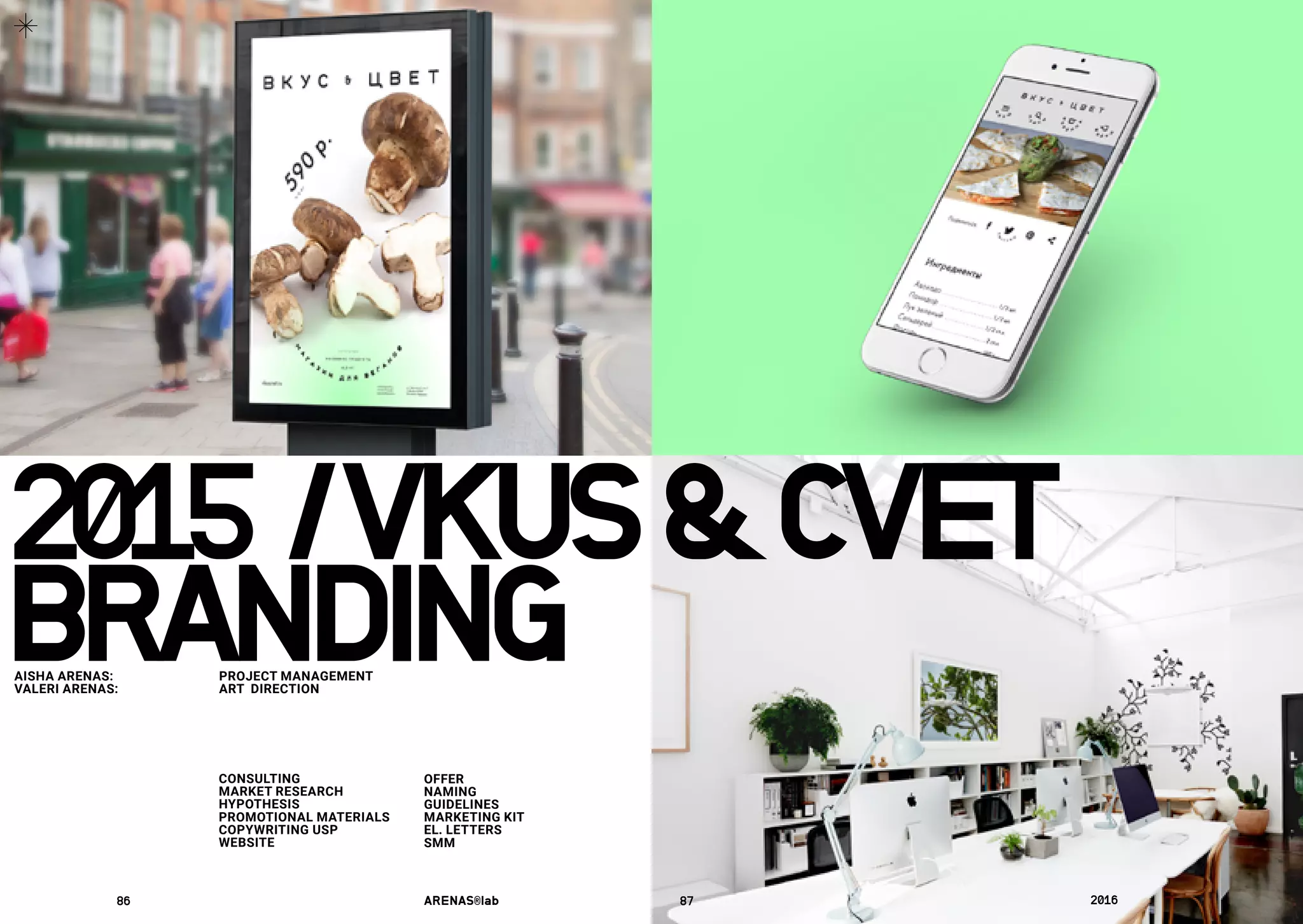 2015	/VKUS&CVET
CONSULTING
MARKET RESEARCH
HYPOTHESIS
PROMOTIONAL MATERIALS
COPYWRITING USP
WEBSITE
OFFER
NAMING
GUIDELINES
MARKETING KIT
EL. LETTERS
SMM
SCRIPTS
SMM
BRANDINGAISHA ARENAS: 	 PROJECT MANAGEMENT
VALERI ARENAS:	 ART DIRECTION
86	 ARENAS®lab	 87	 2016	
 