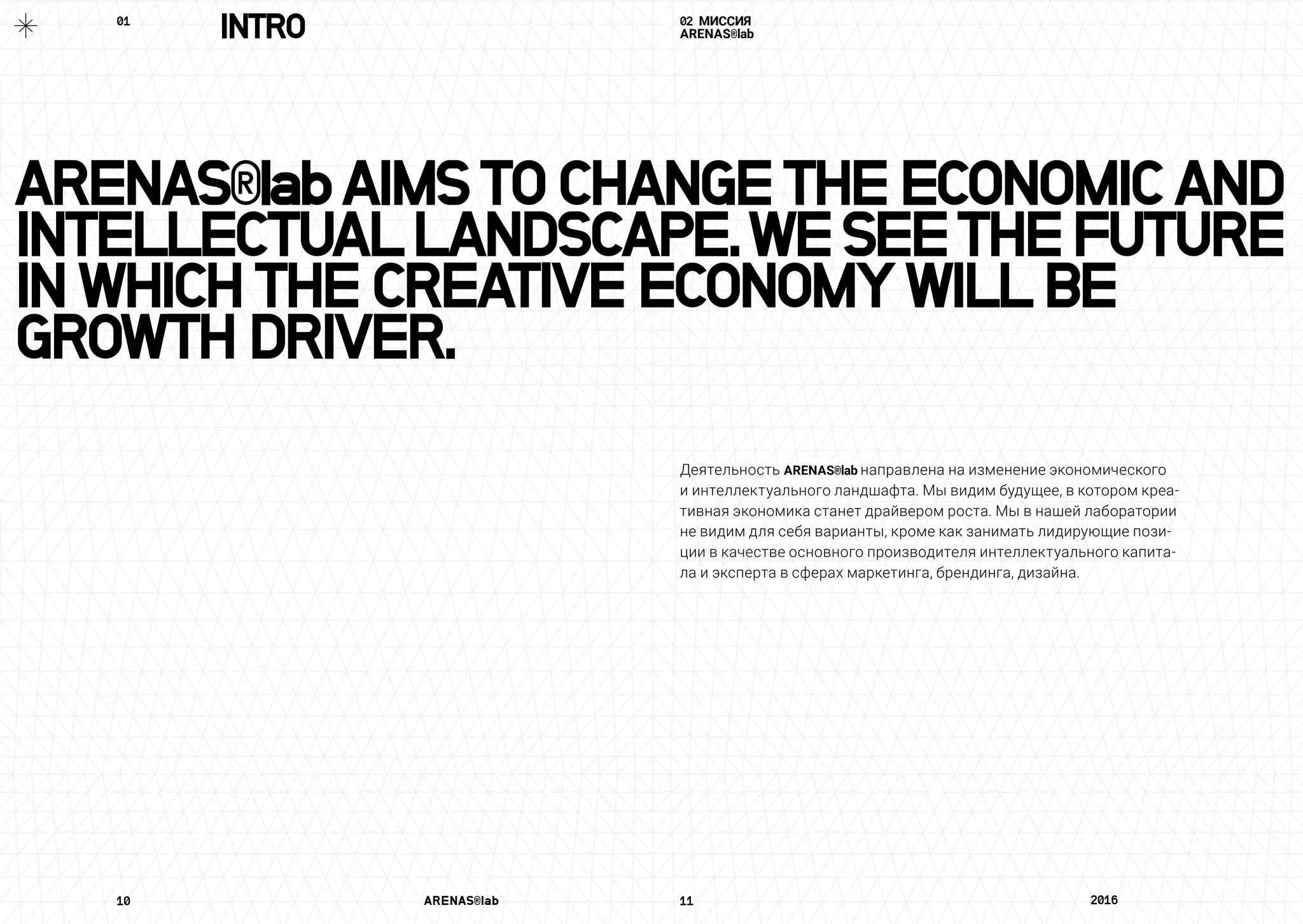 ARENAS®labAIMSTOCHANGETHEECONOMICAND
INTELLECTUALLANDSCAPE.WESEETHEFUTURE
INWHICHTHECREATIVEECONOMYWILLBE
GROWTHDRIVER.
10	 ARENAS®lab	 11	 2016	
02 МИССИЯ
ARENAS®lab
Деятельность ARENAS®lab направлена на изменение экономического
и интеллектуального ландшафта. Мы видим будущее, в котором креа-
тивная экономика станет драйвером роста. Мы в нашей лаборатории
не видим для себя варианты, кроме как занимать лидирующие пози-
ции в качестве основного производителя интеллектуального капита-
ла и эксперта в сферах маркетинга, брендинга, дизайна.
INTRO01	
 