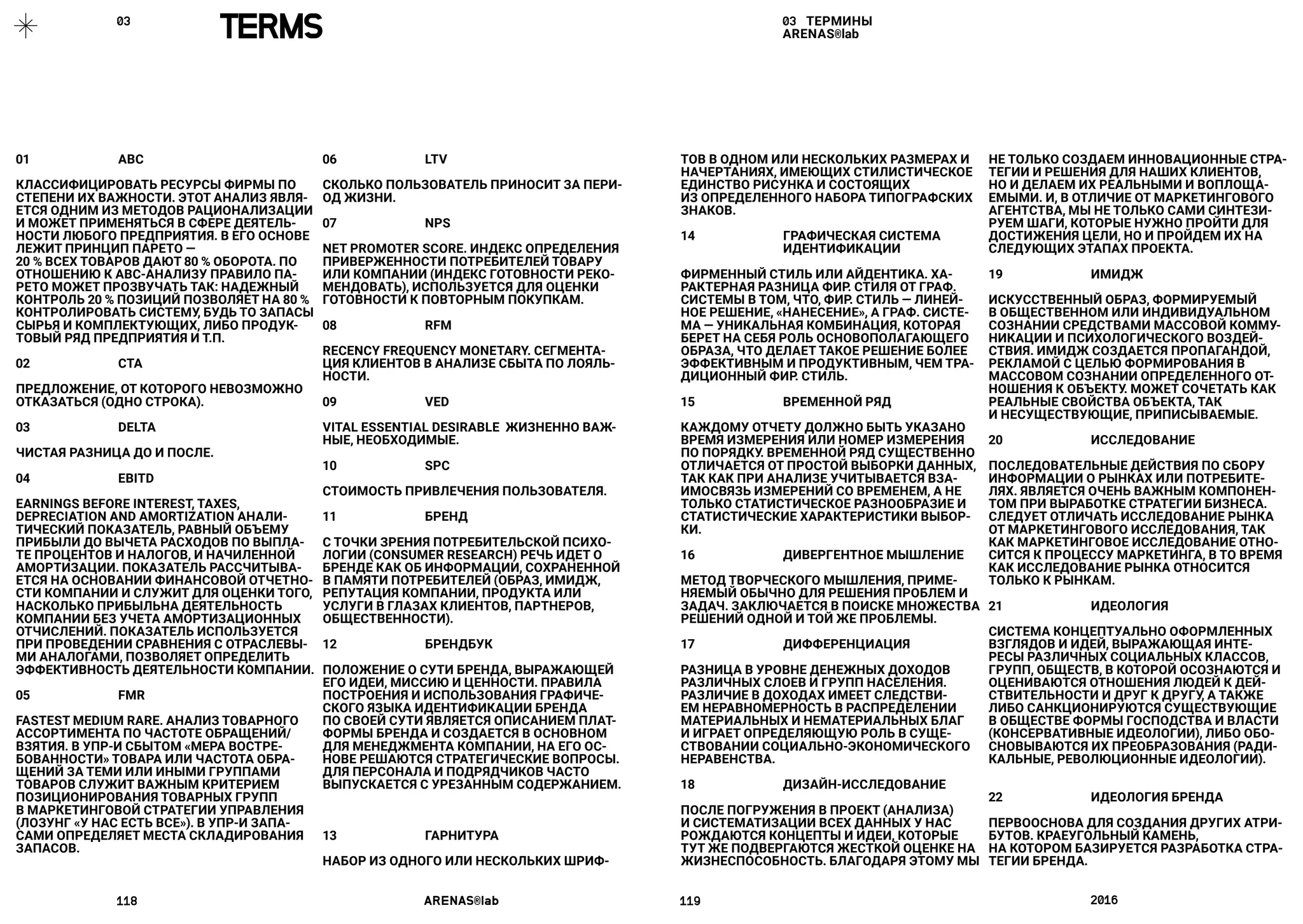 118	 ARENAS®lab	 119	 2016	
03 ТЕРМИНЫ
ARENAS®lab
ТОВ В ОДНОМ ИЛИ НЕСКОЛЬКИХ РАЗМЕРАХ И
НАЧЕРТАНИЯХ, ИМЕЮЩИХ СТИЛИСТИЧЕСКОЕ
ЕДИНСТВО РИСУНКА И СОСТОЯЩИХ
ИЗ ОПРЕДЕЛЕННОГО НАБОРА ТИПОГРАФСКИХ
ЗНАКОВ.
14 	 ГРАФИЧЕСКАЯ СИСТЕМА 	 	
	 ИДЕНТИФИКАЦИИ
ФИРМЕННЫЙ СТИЛЬ ИЛИ АЙДЕНТИКА. ХА-
РАКТЕРНАЯ РАЗНИЦА ФИР. СТИЛЯ ОТ ГРАФ.
СИСТЕМЫ В ТОМ, ЧТО, ФИР. CТИЛЬ — ЛИНЕЙ-
НОЕ РЕШЕНИЕ, «НАНЕСЕНИЕ», А ГРАФ. СИСТЕ-
МА — УНИКАЛЬНАЯ КОМБИНАЦИЯ, КОТОРАЯ
БЕРЕТ НА СЕБЯ РОЛЬ ОСНОВОПОЛАГАЮЩЕГО
ОБРАЗА, ЧТО ДЕЛАЕТ ТАКОЕ РЕШЕНИЕ БОЛЕЕ
ЭФФЕКТИВНЫМ И ПРОДУКТИВНЫМ, ЧЕМ ТРА-
ДИЦИОННЫЙ ФИР. СТИЛЬ.
15 	 ВРЕМЕННОЙ РЯД
КАЖДОМУ ОТЧЕТУ ДОЛЖНО БЫТЬ УКАЗАНО
ВРЕМЯ ИЗМЕРЕНИЯ ИЛИ НОМЕР ИЗМЕРЕНИЯ
ПО ПОРЯДКУ. ВРЕМЕННОЙ РЯД СУЩЕСТВЕННО
ОТЛИЧАЕТСЯ ОТ ПРОСТОЙ ВЫБОРКИ ДАННЫХ,
ТАК КАК ПРИ АНАЛИЗЕ УЧИТЫВАЕТСЯ ВЗА-
ИМОСВЯЗЬ ИЗМЕРЕНИЙ СО ВРЕМЕНЕМ, А НЕ
ТОЛЬКО СТАТИСТИЧЕСКОЕ РАЗНООБРАЗИЕ И
СТАТИСТИЧЕСКИЕ ХАРАКТЕРИСТИКИ ВЫБОР-
КИ.
16 	 ДИВЕРГЕНТНОЕ МЫШЛЕНИЕ
МЕТОД ТВОРЧЕСКОГО МЫШЛЕНИЯ, ПРИМЕ-
НЯЕМЫЙ ОБЫЧНО ДЛЯ РЕШЕНИЯ ПРОБЛЕМ И
ЗАДАЧ. ЗАКЛЮЧАЕТСЯ В ПОИСКЕ МНОЖЕСТВА
РЕШЕНИЙ ОДНОЙ И ТОЙ ЖЕ ПРОБЛЕМЫ.
17 	 ДИФФЕРЕНЦИАЦИЯ
РАЗНИЦА В УРОВНЕ ДЕНЕЖНЫХ ДОХОДОВ
РАЗЛИЧНЫХ СЛОЕВ И ГРУПП НАСЕЛЕНИЯ.
РАЗЛИЧИЕ В ДОХОДАХ ИМЕЕТ СЛЕДСТВИ-
ЕМ НЕРАВНОМЕРНОСТЬ В РАСПРЕДЕЛЕНИИ
МАТЕРИАЛЬНЫХ И НЕМАТЕРИАЛЬНЫХ БЛАГ
И ИГРАЕТ ОПРЕДЕЛЯЮЩУЮ РОЛЬ В СУЩЕ-
СТВОВАНИИ СОЦИАЛЬНО-ЭКОНОМИЧЕСКОГО
НЕРАВЕНСТВА.
18 	 ДИЗАЙН-ИССЛЕДОВАНИЕ
ПОСЛЕ ПОГРУЖЕНИЯ В ПРОЕКТ (АНАЛИЗА)
И СИСТЕМАТИЗАЦИИ ВСЕХ ДАННЫХ У НАС
РОЖДАЮТСЯ КОНЦЕПТЫ И ИДЕИ, КОТОРЫЕ
ТУТ ЖЕ ПОДВЕРГАЮТСЯ ЖЕСТКОЙ ОЦЕНКЕ НА
ЖИЗНЕСПОСОБНОСТЬ. БЛАГОДАРЯ ЭТОМУ МЫ
НЕ ТОЛЬКО СОЗДАЕМ ИННОВАЦИОННЫЕ СТРА-
ТЕГИИ И РЕШЕНИЯ ДЛЯ НАШИХ КЛИЕНТОВ,
НО И ДЕЛАЕМ ИХ РЕАЛЬНЫМИ И ВОПЛОЩА-
ЕМЫМИ. И, В ОТЛИЧИЕ ОТ МАРКЕТИНГОВОГО
АГЕНТСТВА, МЫ НЕ ТОЛЬКО САМИ СИНТЕЗИ-
РУЕМ ШАГИ, КОТОРЫЕ НУЖНО ПРОЙТИ ДЛЯ
ДОСТИЖЕНИЯ ЦЕЛИ, НО И ПРОЙДЕМ ИХ НА
СЛЕДУЮЩИХ ЭТАПАХ ПРОЕКТА.
19 	 ИМИДЖ
ИСКУССТВЕННЫЙ ОБРАЗ, ФОРМИРУЕМЫЙ
В ОБЩЕСТВЕННОМ ИЛИ ИНДИВИДУАЛЬНОМ
СОЗНАНИИ СРЕДСТВАМИ МАССОВОЙ КОММУ-
НИКАЦИИ И ПСИХОЛОГИЧЕСКОГО ВОЗДЕЙ-
СТВИЯ. ИМИДЖ СОЗДАЕТСЯ ПРОПАГАНДОЙ,
РЕКЛАМОЙ С ЦЕЛЬЮ ФОРМИРОВАНИЯ В
МАССОВОМ СОЗНАНИИ ОПРЕДЕЛЕННОГО ОТ-
НОШЕНИЯ К ОБЪЕКТУ. МОЖЕТ СОЧЕТАТЬ КАК
РЕАЛЬНЫЕ СВОЙСТВА ОБЪЕКТА, ТАК
И НЕСУЩЕСТВУЮЩИЕ, ПРИПИСЫВАЕМЫЕ.
20 	 ИССЛЕДОВАНИЕ
ПОСЛЕДОВАТЕЛЬНЫЕ ДЕЙСТВИЯ ПО СБОРУ
ИНФОРМАЦИИ О РЫНКАХ ИЛИ ПОТРЕБИТЕ-
ЛЯХ. ЯВЛЯЕТСЯ ОЧЕНЬ ВАЖНЫМ КОМПОНЕН-
ТОМ ПРИ ВЫРАБОТКЕ СТРАТЕГИИ БИЗНЕСА.
СЛЕДУЕТ ОТЛИЧАТЬ ИССЛЕДОВАНИЕ РЫНКА
ОТ МАРКЕТИНГОВОГО ИССЛЕДОВАНИЯ, ТАК
КАК МАРКЕТИНГОВОЕ ИССЛЕДОВАНИЕ ОТНО-
СИТСЯ К ПРОЦЕССУ МАРКЕТИНГА, В ТО ВРЕМЯ
КАК ИССЛЕДОВАНИЕ РЫНКА ОТНОСИТСЯ
ТОЛЬКО К РЫНКАМ.
21 	 ИДЕОЛОГИЯ
СИСТЕМА КОНЦЕПТУАЛЬНО ОФОРМЛЕННЫХ
ВЗГЛЯДОВ И ИДЕЙ, ВЫРАЖАЮЩАЯ ИНТЕ-
РЕСЫ РАЗЛИЧНЫХ СОЦИАЛЬНЫХ КЛАССОВ,
ГРУПП, ОБЩЕСТВ, В КОТОРОЙ ОСОЗНАЮТСЯ И
ОЦЕНИВАЮТСЯ ОТНОШЕНИЯ ЛЮДЕЙ К ДЕЙ-
СТВИТЕЛЬНОСТИ И ДРУГ К ДРУГУ, А ТАКЖЕ
ЛИБО САНКЦИОНИРУЮТСЯ СУЩЕСТВУЮЩИЕ
В ОБЩЕСТВЕ ФОРМЫ ГОСПОДСТВА И ВЛАСТИ
(КОНСЕРВАТИВНЫЕ ИДЕОЛОГИИ), ЛИБО ОБО-
СНОВЫВАЮТСЯ ИХ ПРЕОБРАЗОВАНИЯ (РАДИ-
КАЛЬНЫЕ, РЕВОЛЮЦИОННЫЕ ИДЕОЛОГИИ).
22 	 ИДЕОЛОГИЯ БРЕНДА
ПЕРВООСНОВА ДЛЯ СОЗДАНИЯ ДРУГИХ АТРИ-
БУТОВ. КРАЕУГОЛЬНЫЙ КАМЕНЬ,
НА КОТОРОМ БАЗИРУЕТСЯ РАЗРАБОТКА СТРА-
ТЕГИИ БРЕНДА.
01 	 ABC
КЛАССИФИЦИРОВАТЬ РЕСУРСЫ ФИРМЫ ПО
СТЕПЕНИ ИХ ВАЖНОСТИ. ЭТОТ АНАЛИЗ ЯВЛЯ-
ЕТСЯ ОДНИМ ИЗ МЕТОДОВ РАЦИОНАЛИЗАЦИИ
И МОЖЕТ ПРИМЕНЯТЬСЯ В СФЕРЕ ДЕЯТЕЛЬ-
НОСТИ ЛЮБОГО ПРЕДПРИЯТИЯ. В ЕГО ОСНОВЕ
ЛЕЖИТ ПРИНЦИП ПАРЕТО —
20 % ВСЕХ ТОВАРОВ ДАЮТ 80 % ОБОРОТА. ПО
ОТНОШЕНИЮ К ABC-АНАЛИЗУ ПРАВИЛО ПА-
РЕТО МОЖЕТ ПРОЗВУЧАТЬ ТАК: НАДЕЖНЫЙ
КОНТРОЛЬ 20 % ПОЗИЦИЙ ПОЗВОЛЯЕТ НА 80 %
КОНТРОЛИРОВАТЬ СИСТЕМУ, БУДЬ ТО ЗАПАСЫ
СЫРЬЯ И КОМПЛЕКТУЮЩИХ, ЛИБО ПРОДУК-
ТОВЫЙ РЯД ПРЕДПРИЯТИЯ И Т.П.
02 	 CTA
ПРЕДЛОЖЕНИЕ, ОТ КОТОРОГО НЕВОЗМОЖНО
ОТКАЗАТЬСЯ (ОДНО СТРОКА).
03 	 DELTA
ЧИСТАЯ РАЗНИЦА ДО И ПОСЛЕ.
04 	 EBITD
EARNINGS BEFORE INTEREST, TAXES,
DEPRECIATION AND AMORTIZATION АНАЛИ-
ТИЧЕСКИЙ ПОКАЗАТЕЛЬ, РАВНЫЙ ОБЪЕМУ
ПРИБЫЛИ ДО ВЫЧЕТА РАСХОДОВ ПО ВЫПЛА-
ТЕ ПРОЦЕНТОВ И НАЛОГОВ, И НАЧИЛЕННОЙ
АМОРТИЗАЦИИ. ПОКАЗАТЕЛЬ РАССЧИТЫВА-
ЕТСЯ НА ОСНОВАНИИ ФИНАНСОВОЙ ОТЧЕТНО-
СТИ КОМПАНИИ И СЛУЖИТ ДЛЯ ОЦЕНКИ ТОГО,
НАСКОЛЬКО ПРИБЫЛЬНА ДЕЯТЕЛЬНОСТЬ
КОМПАНИИ БЕЗ УЧЕТА АМОРТИЗАЦИОННЫХ
ОТЧИСЛЕНИЙ. ПОКАЗАТЕЛЬ ИСПОЛЬЗУЕТСЯ
ПРИ ПРОВЕДЕНИИ СРАВНЕНИЯ С ОТРАСЛЕВЫ-
МИ АНАЛОГАМИ, ПОЗВОЛЯЕТ ОПРЕДЕЛИТЬ
ЭФФЕКТИВНОСТЬ ДЕЯТЕЛЬНОСТИ КОМПАНИИ.
05 	 FMR
FASTEST MEDIUM RARE. АНАЛИЗ ТОВАРНОГО
АССОРТИМЕНТА ПО ЧАСТОТЕ ОБРАЩЕНИЙ/
ВЗЯТИЯ. В УПР-И СБЫТОМ «МЕРА ВОСТРЕ-
БОВАННОСТИ» ТОВАРА ИЛИ ЧАСТОТА ОБРА-
ЩЕНИЙ ЗА ТЕМИ ИЛИ ИНЫМИ ГРУППАМИ
ТОВАРОВ СЛУЖИТ ВАЖНЫМ КРИТЕРИЕМ
ПОЗИЦИОНИРОВАНИЯ ТОВАРНЫХ ГРУПП
В МАРКЕТИНГОВОЙ СТРАТЕГИИ УПРАВЛЕНИЯ
(ЛОЗУНГ «У НАС ЕСТЬ ВСЕ»). В УПР-И ЗАПА-
САМИ ОПРЕДЕЛЯЕТ МЕСТА СКЛАДИРОВАНИЯ
ЗАПАСОВ.
03	
TERMS
06 	 LTV
	
СКОЛЬКО ПОЛЬЗОВАТЕЛЬ ПРИНОСИТ ЗА ПЕРИ-
ОД ЖИЗНИ.
07 	 NPS
NET PROMOTER SCORE. ИНДЕКС ОПРЕДЕЛЕНИЯ
ПРИВЕРЖЕННОСТИ ПОТРЕБИТЕЛЕЙ ТОВАРУ
ИЛИ КОМПАНИИ (ИНДЕКС ГОТОВНОСТИ РЕКО-
МЕНДОВАТЬ), ИСПОЛЬЗУЕТСЯ ДЛЯ ОЦЕНКИ
ГОТОВНОСТИ К ПОВТОРНЫМ ПОКУПКАМ.
08 	 RFM
RECENCY FREQUENCY MONETARY. СЕГМЕНТА-
ЦИЯ КЛИЕНТОВ В АНАЛИЗЕ СБЫТА ПО ЛОЯЛЬ-
НОСТИ.
09 	 VED
VITAL ESSENTIAL DESIRABLE  ЖИЗНЕННО ВАЖ-
НЫЕ, НЕОБХОДИМЫЕ.
10 	 SPC
СТОИМОСТЬ ПРИВЛЕЧЕНИЯ ПОЛЬЗОВАТЕЛЯ.
11 	 БРЕНД
С ТОЧКИ ЗРЕНИЯ ПОТРЕБИТЕЛЬСКОЙ ПСИХО-
ЛОГИИ (CONSUMER RESEARCH) РЕЧЬ ИДЕТ О
БРЕНДЕ КАК ОБ ИНФОРМАЦИИ, СОХРАНЕННОЙ
В ПАМЯТИ ПОТРЕБИТЕЛЕЙ (ОБРАЗ, ИМИДЖ,
РЕПУТАЦИЯ КОМПАНИИ, ПРОДУКТА ИЛИ
УСЛУГИ В ГЛАЗАХ КЛИЕНТОВ, ПАРТНЕРОВ,
ОБЩЕСТВЕННОСТИ).
12 	 БРЕНДБУК
ПОЛОЖЕНИЕ О СУТИ БРЕНДА, ВЫРАЖАЮЩЕЙ
ЕГО ИДЕИ, МИССИЮ И ЦЕННОСТИ. ПРАВИЛА
ПОСТРОЕНИЯ И ИСПОЛЬЗОВАНИЯ ГРАФИЧЕ-
СКОГО ЯЗЫКА ИДЕНТИФИКАЦИИ БРЕНДА
ПО СВОЕЙ СУТИ ЯВЛЯЕТСЯ ОПИСАНИЕМ ПЛАТ-
ФОРМЫ БРЕНДА И СОЗДАЕТСЯ В ОСНОВНОМ
ДЛЯ МЕНЕДЖМЕНТА КОМПАНИИ, НА ЕГО ОС-
НОВЕ РЕШАЮТСЯ СТРАТЕГИЧЕСКИЕ ВОПРОСЫ.
ДЛЯ ПЕРСОНАЛА И ПОДРЯДЧИКОВ ЧАСТО
ВЫПУСКАЕТСЯ С УРЕЗАННЫМ СОДЕРЖАНИЕМ.
13 	 ГАРНИТУРА
НАБОР ИЗ ОДНОГО ИЛИ НЕСКОЛЬКИХ ШРИФ-
 