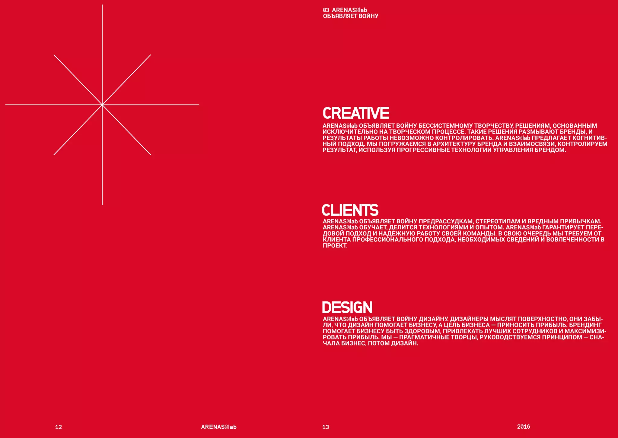 12	 ARENAS®lab	 13	 2016	
ARENAS®lab ОБЪЯВЛЯЕТ ВОЙНУ БЕССИСТЕМНОМУ ТВОРЧЕСТВУ, РЕШЕНИЯМ, ОСНОВАННЫМ
ИСКЛЮЧИТЕЛЬНО НА ТВОРЧЕСКОМ ПРОЦЕССЕ. ТАКИЕ РЕШЕНИЯ РАЗМЫВАЮТ БРЕНДЫ, И
РЕЗУЛЬТАТЫ РАБОТЫ НЕВОЗМОЖНО КОНТРОЛИРОВАТЬ. ARENAS®lab ПРЕДЛАГАЕТ КОГНИТИВ-
НЫЙ ПОДХОД. МЫ ПОГРУЖАЕМСЯ В АРХИТЕКТУРУ БРЕНДА И ВЗАИМОСВЯЗИ, КОНТРОЛИРУЕМ
РЕЗУЛЬТАТ, ИСПОЛЬЗУЯ ПРОГРЕССИВНЫЕ ТЕХНОЛОГИИ УПРАВЛЕНИЯ БРЕНДОМ.
CREATIVE
ARENAS®lab ОБЪЯВЛЯЕТ ВОЙНУ ПРЕДРАССУДКАМ, СТЕРЕОТИПАМ И ВРЕДНЫМ ПРИВЫЧКАМ.
ARENAS®lab ОБУЧАЕТ, ДЕЛИТСЯ ТЕХНОЛОГИЯМИ И ОПЫТОМ. ARENAS®lab ГАРАНТИРУЕТ ПЕРЕ-
ДОВОЙ ПОДХОД И НАДЕЖНУЮ РАБОТУ СВОЕЙ КОМАНДЫ. В СВОЮ ОЧЕРЕДЬ МЫ ТРЕБУЕМ ОТ
КЛИЕНТА ПРОФЕССИОНАЛЬНОГО ПОДХОДА, НЕОБХОДИМЫХ СВЕДЕНИЙ И ВОВЛЕЧЕННОСТИ В
ПРОЕКТ.
ARENAS®lab ОБЪЯВЛЯЕТ ВОЙНУ ДИЗАЙНУ. ДИЗАЙНЕРЫ МЫСЛЯТ ПОВЕРХНОСТНО, ОНИ ЗАБЫ-
ЛИ, ЧТО ДИЗАЙН ПОМОГАЕТ БИЗНЕСУ, А ЦЕЛЬ БИЗНЕСА — ПРИНОСИТЬ ПРИБЫЛЬ. БРЕНДИНГ
ПОМОГАЕТ БИЗНЕСУ БЫТЬ ЗДОРОВЫМ, ПРИВЛЕКАТЬ ЛУЧШИХ СОТРУДНИКОВ И МАКСИМИЗИ-
РОВАТЬ ПРИБЫЛЬ. МЫ — ПРАГМАТИЧНЫЕ ТВОРЦЫ, РУКОВОДСТВУЕМСЯ ПРИНЦИПОМ — СНА-
ЧАЛА БИЗНЕС, ПОТОМ ДИЗАЙН.
CLIENTS
DESIGN
03 ARENAS®lab
ОБЪЯВЛЯЕТ ВОЙНУ
 