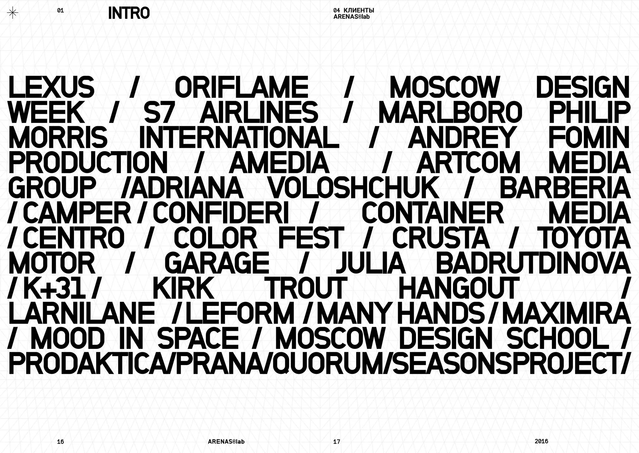 LEXUS / ORIFLAME / MOSCOW DESIGN
WEEK / S7 AIRLINES / MARLBORO PHILIP
MORRIS INTERNATIONAL / ANDREY FOMIN
PRODUCTION / AMEDIA / ARTCOM MEDIA
GROUP /ADRIANA VOLOSHCHUK / BARBERIA
/CAMPER/CONFIDERI	 / CONTAINER MEDIA
/CENTRO	/ COLOR FEST / CRUSTA / TOYOTA
MOTOR / GARAGE / JULIA BADRUTDINOVA
/K+31	/ KIRK TROUT HANGOUT /
LARNILANE	/LEFORM /MANYHANDS/MAXIMIRA
/	MOOD IN SPACE / MOSCOW DESIGN SCHOOL /
PRODAKTICA/PRANA/QUORUM/SEASONSPROJECT/
16	 ARENAS®lab	 17	 2016	
04 КЛИЕНТЫ
ARENAS®labINTRO01	
 