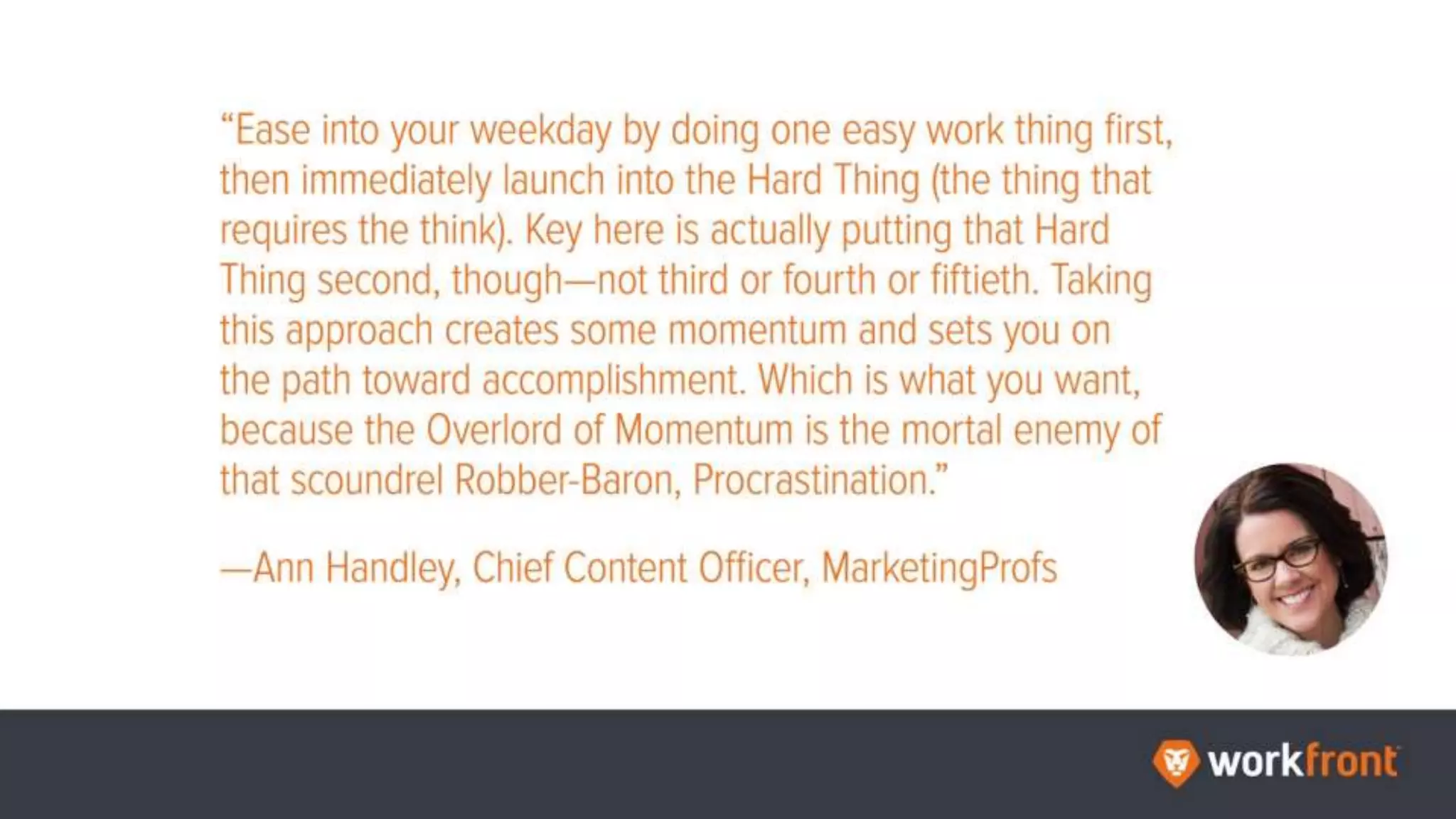 “Ease into your weekday by doing one easy work thing first, then immediately launch
into the Hard Thing (the thing that requires the think). Key here is actually putting that
Hard Thing second, though—not third or fourth or fiftieth. Taking this approach creates
some momentum and sets you on the path toward accomplishment. Which is what you
want, because the Overlord of Momentum is the mortal enemy of that scoundrel
Robber-Baron, Procrastination.”
—Ann Handley, Chief Content Officer, MarketingProfs
 