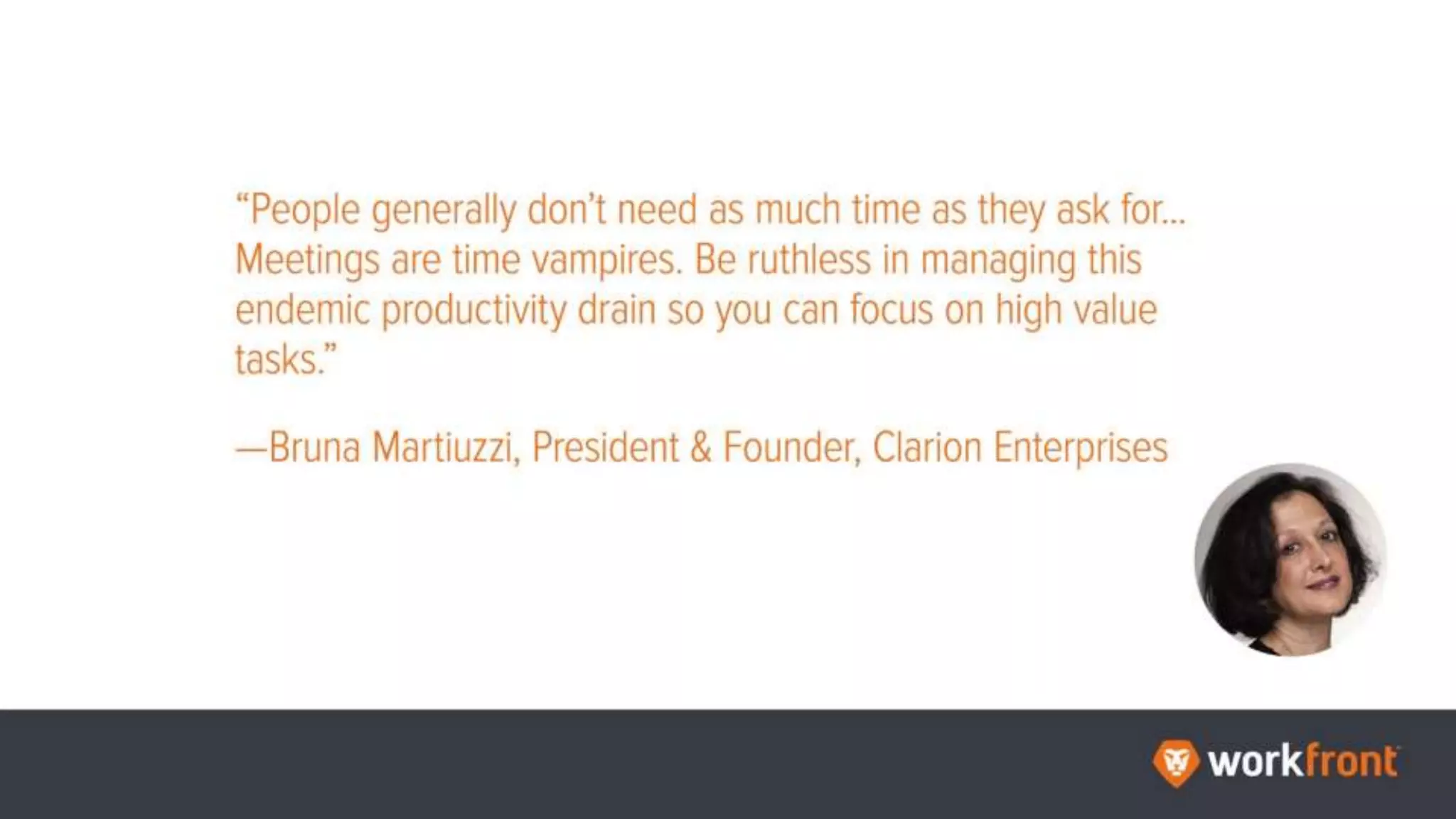 “People generally don't need as much time as they ask for...Meetings are time vampires. Be
ruthless in managing this endemic productivity drain so you can focus on high value tasks.”
—Bruna Martiuzzi, President & Founder, Clarion Enterprises
 