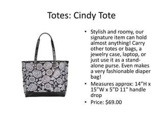 Totes: Cindy Tote
         ? Stylish and roomy, our
           signature item can hold
           almost anything! Carry
           other totes or bags, a
           jewelry case, laptop, or
           just use it as a stand-
           alone purse. Even makes
           a very fashionable diaper
           bag!
         ? Measures approx: 14H x
           15W x 5D 11" handle
           drop
         ? Price: $69.00
 