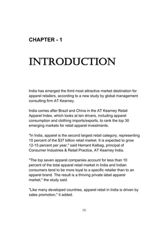 [1]
CHAPTER - 1
INTRODUCTION
India has emerged the third most attractive market destination for
apparel retailers, according to a new study by global management
consulting firm AT Kearney.
India comes after Brazil and China in the AT Kearney Retail
Apparel Index, which looks at ten drivers, including apparel
consumption and clothing imports/exports, to rank the top 30
emerging markets for retail apparel investments.
"In India, apparel is the second largest retail category, representing
10 percent of the $37 billion retail market. It is expected to grow
12-15 percent per year," said Hemant Kalbag, principal of
Consumer Industries & Retail Practice, AT Kearney India.
"The top seven apparel companies account for less than 10
percent of the total apparel retail market in India and Indian
consumers tend to be more loyal to a specific retailer than to an
apparel brand. The result is a thriving private label apparel
market," the study said.
"Like many developed countries, apparel retail in India is driven by
sales promotion," it added.
 