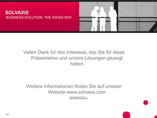 SOLVAXIS
BUSINESS SOLUTION, THE SWISS WAY




        Vielen Dank für das Interesse, das Sie für diese
            Präsentation und unsere Lösungen gezeigt
                              haben



         Weitere Informationen finden Sie auf unserer
                   Website www.solvaxis.com



83
 