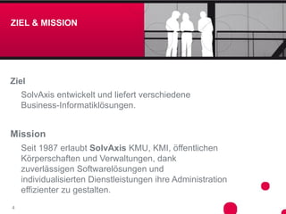 ZIEL & MISSION




Ziel
    SolvAxis entwickelt und liefert verschiedene
    Business-Informatiklösungen.


Mission
    Seit 1987 erlaubt SolvAxis KMU, KMI, öffentlichen
    Körperschaften und Verwaltungen, dank
    zuverlässigen Softwarelösungen und
    individualisierten Dienstleistungen ihre Administration
    effizienter zu gestalten.
4
 