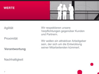 WERTE




Agilität         Wir respektieren unsere
                 Verpflichtungen gegenüber Kunden
                 und Partnern.
Proximität
                 Wir wollen ein attraktiver Arbeitgeber
                 sein, der sich um die Entwicklung
                 seiner Mitarbeitenden kümmert.
Verantwortung


Nachhaltigkeit


7
 