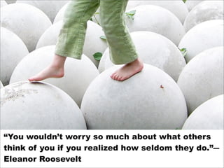 “You wouldn’t worry so much about what others
think of you if you realized how seldom they do.”―
Eleanor Roosevelt
 