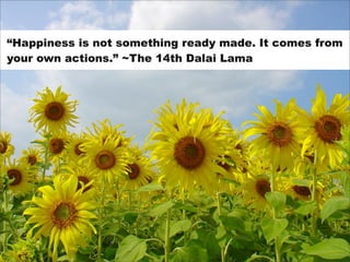 “Happiness is not something ready made. It comes from
your own actions.” ~The 14th Dalai Lama
 