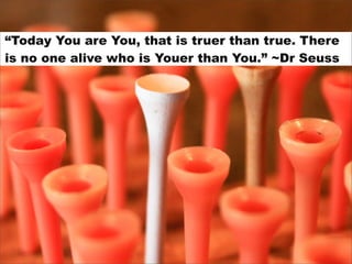 “Today You are You, that is truer than true. There
is no one alive who is Youer than You.” ~Dr Seuss
 