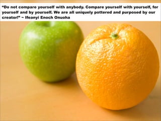 “Do not compare yourself with anybody. Compare yourself with yourself, for
yourself and by yourself. We are all uniquely p...