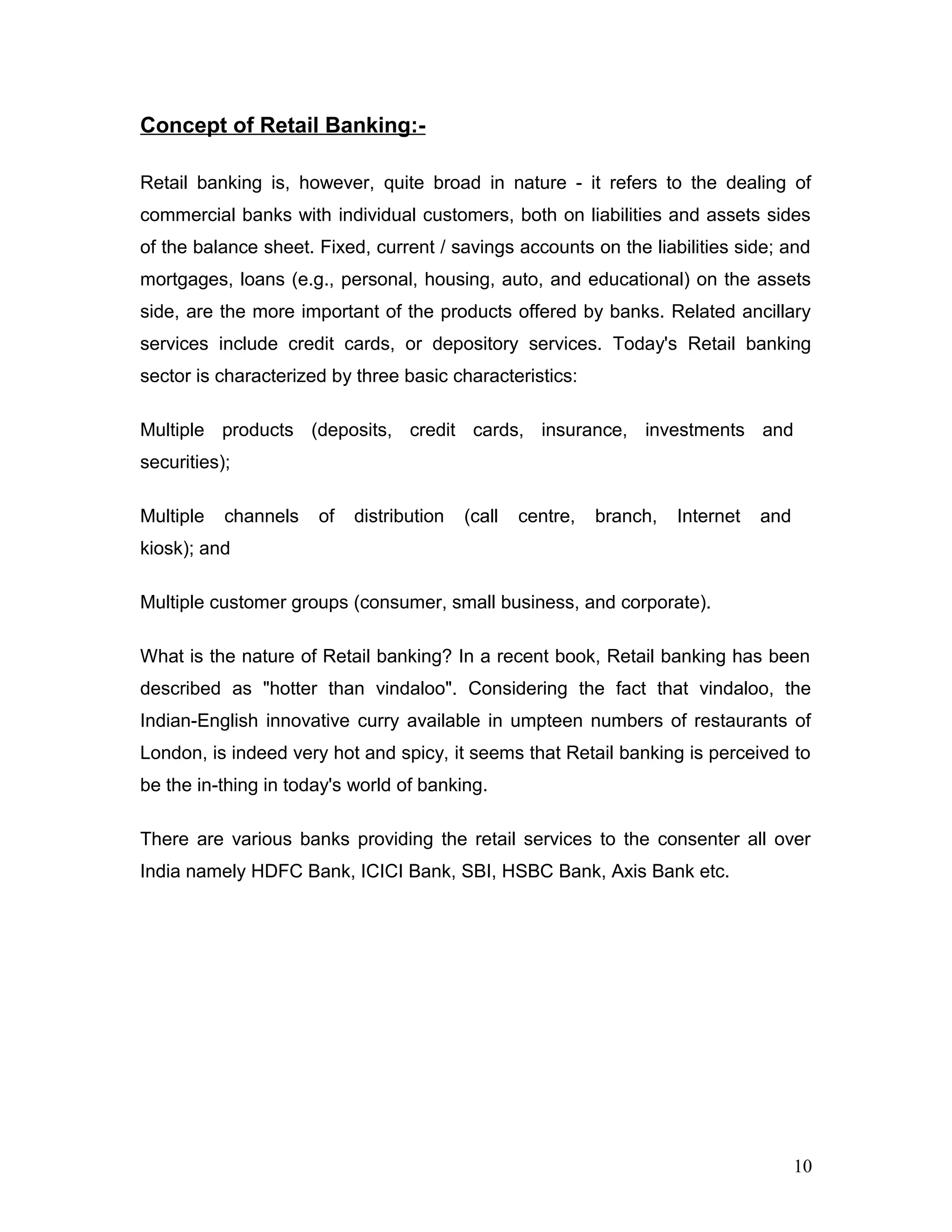 Concept of Retail Banking:-
Retail banking is, however, quite broad in nature - it refers to the dealing of
commercial banks with individual customers, both on liabilities and assets sides
of the balance sheet. Fixed, current / savings accounts on the liabilities side; and
mortgages, loans (e.g., personal, housing, auto, and educational) on the assets
side, are the more important of the products offered by banks. Related ancillary
services include credit cards, or depository services. Today's Retail banking
sector is characterized by three basic characteristics:
Multiple products (deposits, credit cards, insurance, investments and
securities);
Multiple channels of distribution (call centre, branch, Internet and
kiosk); and
Multiple customer groups (consumer, small business, and corporate).
What is the nature of Retail banking? In a recent book, Retail banking has been
described as "hotter than vindaloo". Considering the fact that vindaloo, the
Indian-English innovative curry available in umpteen numbers of restaurants of
London, is indeed very hot and spicy, it seems that Retail banking is perceived to
be the in-thing in today's world of banking.
There are various banks providing the retail services to the consenter all over
India namely HDFC Bank, ICICI Bank, SBI, HSBC Bank, Axis Bank etc.
10
 