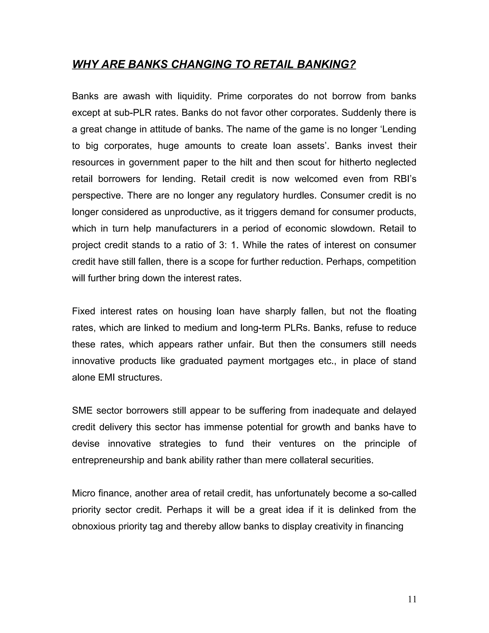 WHY ARE BANKS CHANGING TO RETAIL BANKING?
Banks are awash with liquidity. Prime corporates do not borrow from banks
except at sub-PLR rates. Banks do not favor other corporates. Suddenly there is
a great change in attitude of banks. The name of the game is no longer ‘Lending
to big corporates, huge amounts to create loan assets’. Banks invest their
resources in government paper to the hilt and then scout for hitherto neglected
retail borrowers for lending. Retail credit is now welcomed even from RBI’s
perspective. There are no longer any regulatory hurdles. Consumer credit is no
longer considered as unproductive, as it triggers demand for consumer products,
which in turn help manufacturers in a period of economic slowdown. Retail to
project credit stands to a ratio of 3: 1. While the rates of interest on consumer
credit have still fallen, there is a scope for further reduction. Perhaps, competition
will further bring down the interest rates.
Fixed interest rates on housing loan have sharply fallen, but not the floating
rates, which are linked to medium and long-term PLRs. Banks, refuse to reduce
these rates, which appears rather unfair. But then the consumers still needs
innovative products like graduated payment mortgages etc., in place of stand
alone EMI structures.
SME sector borrowers still appear to be suffering from inadequate and delayed
credit delivery this sector has immense potential for growth and banks have to
devise innovative strategies to fund their ventures on the principle of
entrepreneurship and bank ability rather than mere collateral securities.
Micro finance, another area of retail credit, has unfortunately become a so-called
priority sector credit. Perhaps it will be a great idea if it is delinked from the
obnoxious priority tag and thereby allow banks to display creativity in financing
11
 