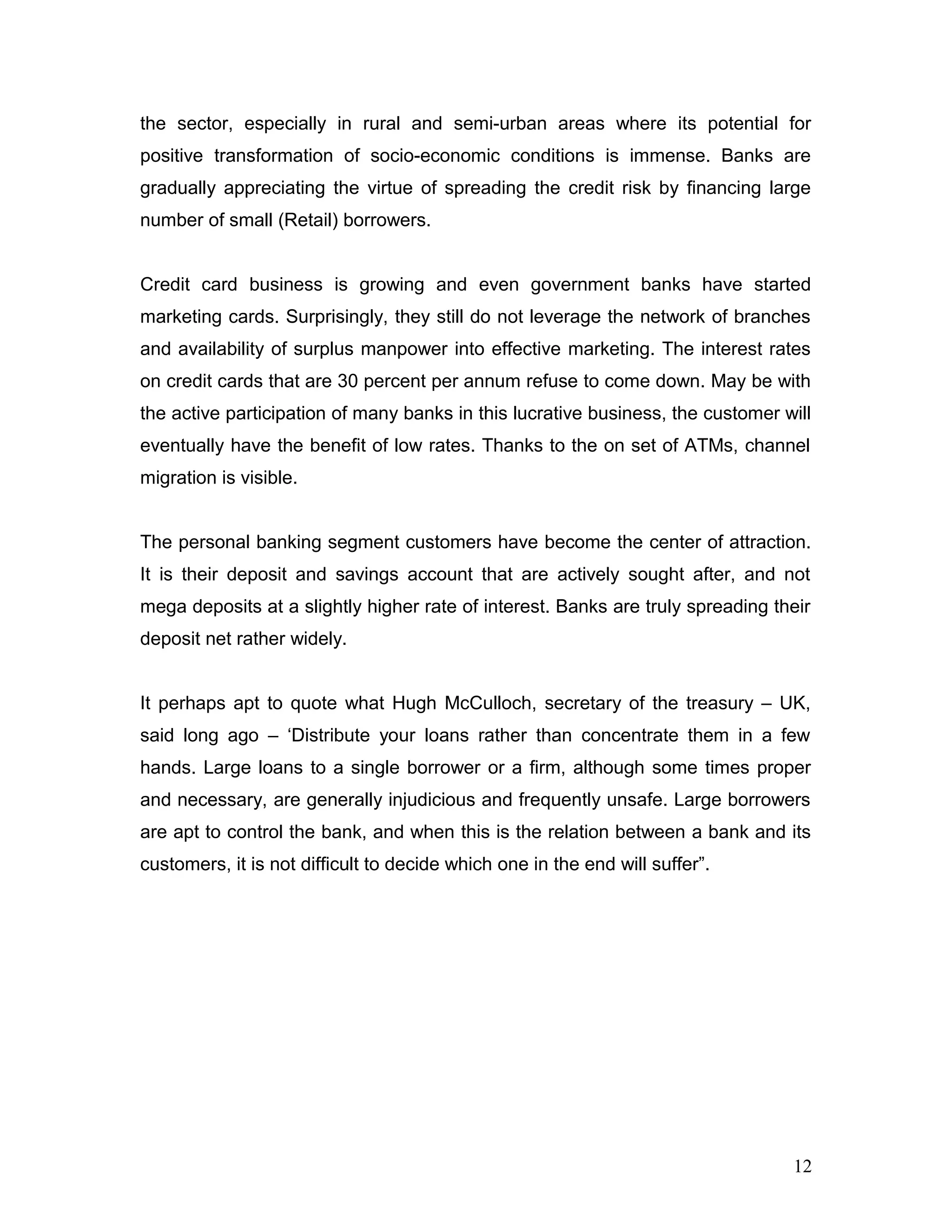 the sector, especially in rural and semi-urban areas where its potential for
positive transformation of socio-economic conditions is immense. Banks are
gradually appreciating the virtue of spreading the credit risk by financing large
number of small (Retail) borrowers.
Credit card business is growing and even government banks have started
marketing cards. Surprisingly, they still do not leverage the network of branches
and availability of surplus manpower into effective marketing. The interest rates
on credit cards that are 30 percent per annum refuse to come down. May be with
the active participation of many banks in this lucrative business, the customer will
eventually have the benefit of low rates. Thanks to the on set of ATMs, channel
migration is visible.
The personal banking segment customers have become the center of attraction.
It is their deposit and savings account that are actively sought after, and not
mega deposits at a slightly higher rate of interest. Banks are truly spreading their
deposit net rather widely.
It perhaps apt to quote what Hugh McCulloch, secretary of the treasury – UK,
said long ago – ‘Distribute your loans rather than concentrate them in a few
hands. Large loans to a single borrower or a firm, although some times proper
and necessary, are generally injudicious and frequently unsafe. Large borrowers
are apt to control the bank, and when this is the relation between a bank and its
customers, it is not difficult to decide which one in the end will suffer”.
12
 