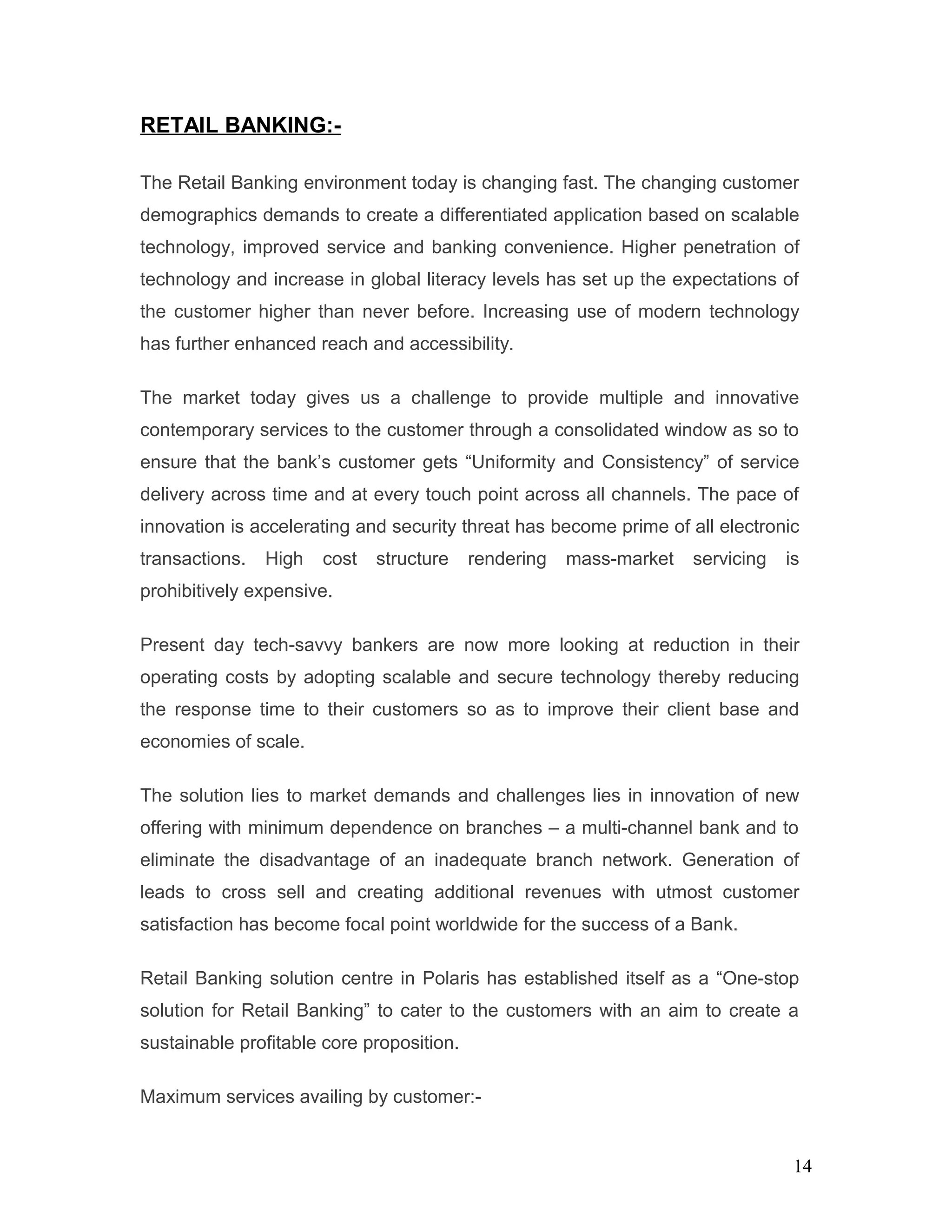 RETAIL BANKING:-
The Retail Banking environment today is changing fast. The changing customer
demographics demands to create a differentiated application based on scalable
technology, improved service and banking convenience. Higher penetration of
technology and increase in global literacy levels has set up the expectations of
the customer higher than never before. Increasing use of modern technology
has further enhanced reach and accessibility.
The market today gives us a challenge to provide multiple and innovative
contemporary services to the customer through a consolidated window as so to
ensure that the bank’s customer gets “Uniformity and Consistency” of service
delivery across time and at every touch point across all channels. The pace of
innovation is accelerating and security threat has become prime of all electronic
transactions. High cost structure rendering mass-market servicing is
prohibitively expensive.
Present day tech-savvy bankers are now more looking at reduction in their
operating costs by adopting scalable and secure technology thereby reducing
the response time to their customers so as to improve their client base and
economies of scale.
The solution lies to market demands and challenges lies in innovation of new
offering with minimum dependence on branches – a multi-channel bank and to
eliminate the disadvantage of an inadequate branch network. Generation of
leads to cross sell and creating additional revenues with utmost customer
satisfaction has become focal point worldwide for the success of a Bank.
Retail Banking solution centre in Polaris has established itself as a “One-stop
solution for Retail Banking” to cater to the customers with an aim to create a
sustainable profitable core proposition.
Maximum services availing by customer:-
14
 