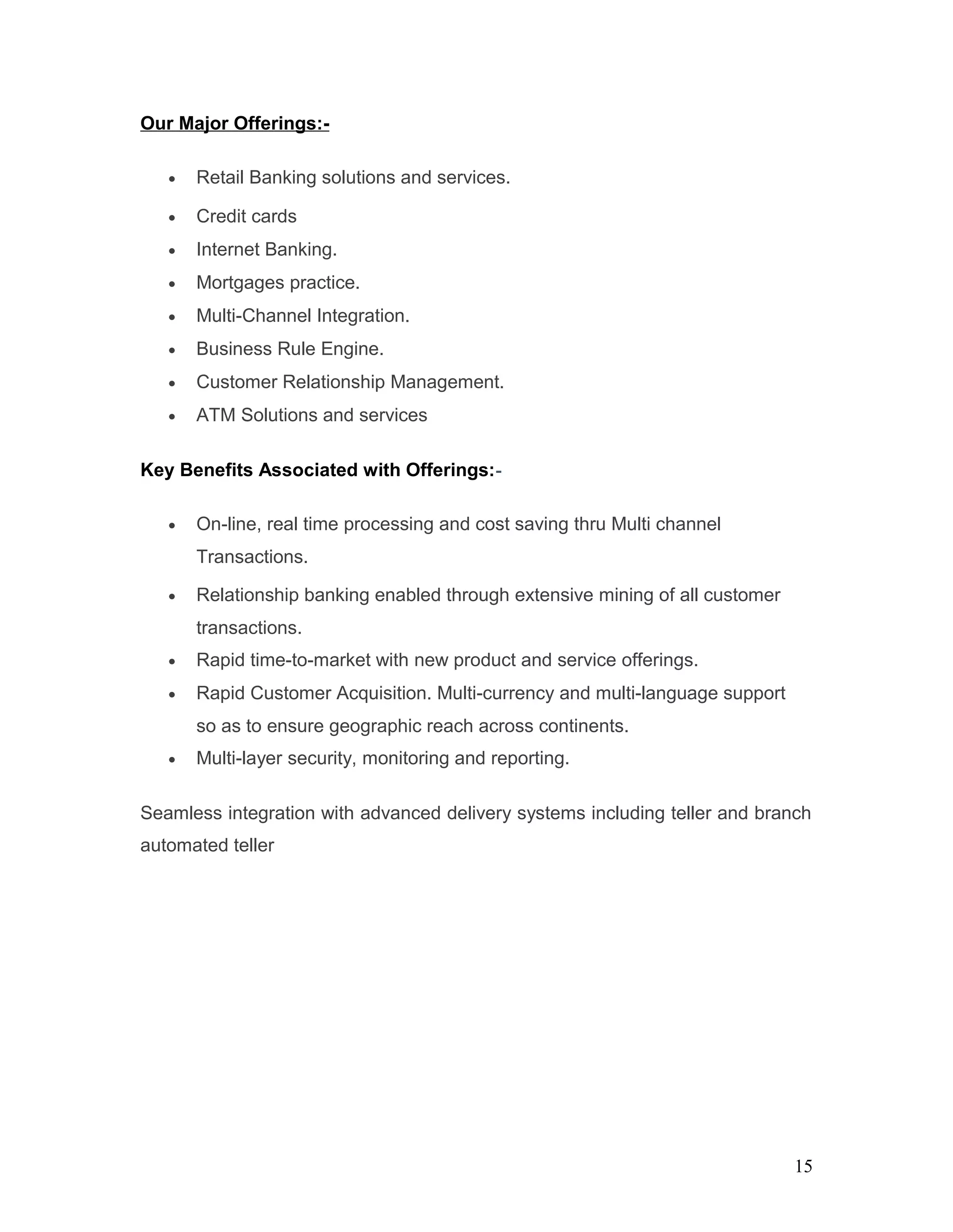 Our Major Offerings:-
• Retail Banking solutions and services.
• Credit cards
• Internet Banking.
• Mortgages practice.
• Multi-Channel Integration.
• Business Rule Engine.
• Customer Relationship Management.
• ATM Solutions and services
Key Benefits Associated with Offerings:-
• On-line, real time processing and cost saving thru Multi channel
Transactions.
• Relationship banking enabled through extensive mining of all customer
transactions.
• Rapid time-to-market with new product and service offerings.
• Rapid Customer Acquisition. Multi-currency and multi-language support
so as to ensure geographic reach across continents.
• Multi-layer security, monitoring and reporting.
Seamless integration with advanced delivery systems including teller and branch
automated teller
15
 
