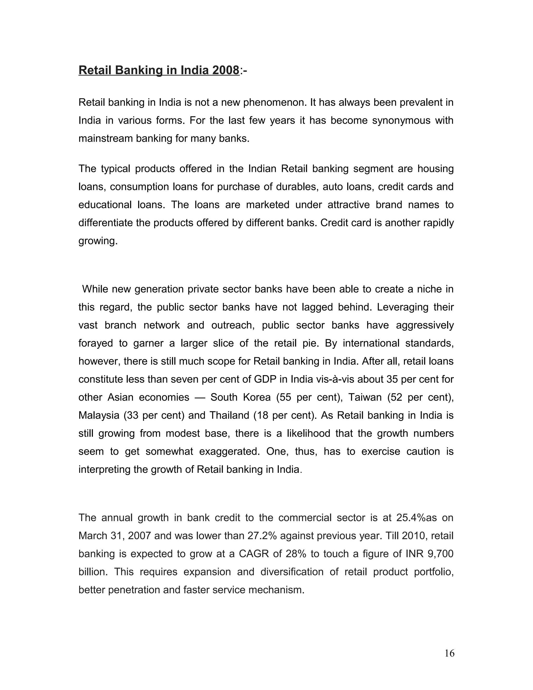 Retail Banking in India 2008:-
Retail banking in India is not a new phenomenon. It has always been prevalent in
India in various forms. For the last few years it has become synonymous with
mainstream banking for many banks.
The typical products offered in the Indian Retail banking segment are housing
loans, consumption loans for purchase of durables, auto loans, credit cards and
educational loans. The loans are marketed under attractive brand names to
differentiate the products offered by different banks. Credit card is another rapidly
growing.
While new generation private sector banks have been able to create a niche in
this regard, the public sector banks have not lagged behind. Leveraging their
vast branch network and outreach, public sector banks have aggressively
forayed to garner a larger slice of the retail pie. By international standards,
however, there is still much scope for Retail banking in India. After all, retail loans
constitute less than seven per cent of GDP in India vis-à-vis about 35 per cent for
other Asian economies — South Korea (55 per cent), Taiwan (52 per cent),
Malaysia (33 per cent) and Thailand (18 per cent). As Retail banking in India is
still growing from modest base, there is a likelihood that the growth numbers
seem to get somewhat exaggerated. One, thus, has to exercise caution is
interpreting the growth of Retail banking in India.
The annual growth in bank credit to the commercial sector is at 25.4%as on
March 31, 2007 and was lower than 27.2% against previous year. Till 2010, retail
banking is expected to grow at a CAGR of 28% to touch a figure of INR 9,700
billion. This requires expansion and diversification of retail product portfolio,
better penetration and faster service mechanism.
16
 