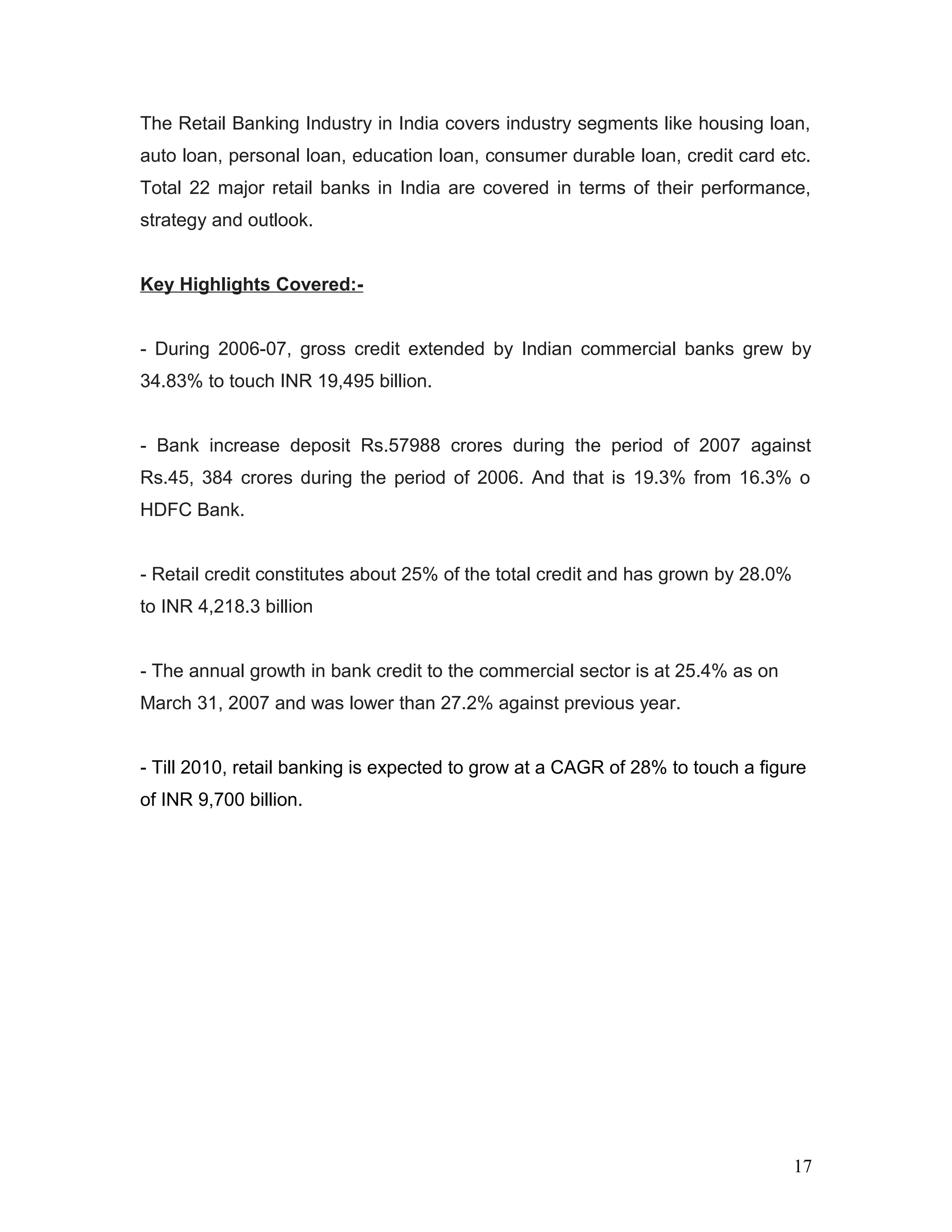 The Retail Banking Industry in India covers industry segments like housing loan,
auto loan, personal loan, education loan, consumer durable loan, credit card etc.
Total 22 major retail banks in India are covered in terms of their performance,
strategy and outlook.
Key Highlights Covered:-
- During 2006-07, gross credit extended by Indian commercial banks grew by
34.83% to touch INR 19,495 billion.
- Bank increase deposit Rs.57988 crores during the period of 2007 against
Rs.45, 384 crores during the period of 2006. And that is 19.3% from 16.3% o
HDFC Bank.
- Retail credit constitutes about 25% of the total credit and has grown by 28.0%
to INR 4,218.3 billion
- The annual growth in bank credit to the commercial sector is at 25.4% as on
March 31, 2007 and was lower than 27.2% against previous year.
- Till 2010, retail banking is expected to grow at a CAGR of 28% to touch a figure
of INR 9,700 billion.
17
 