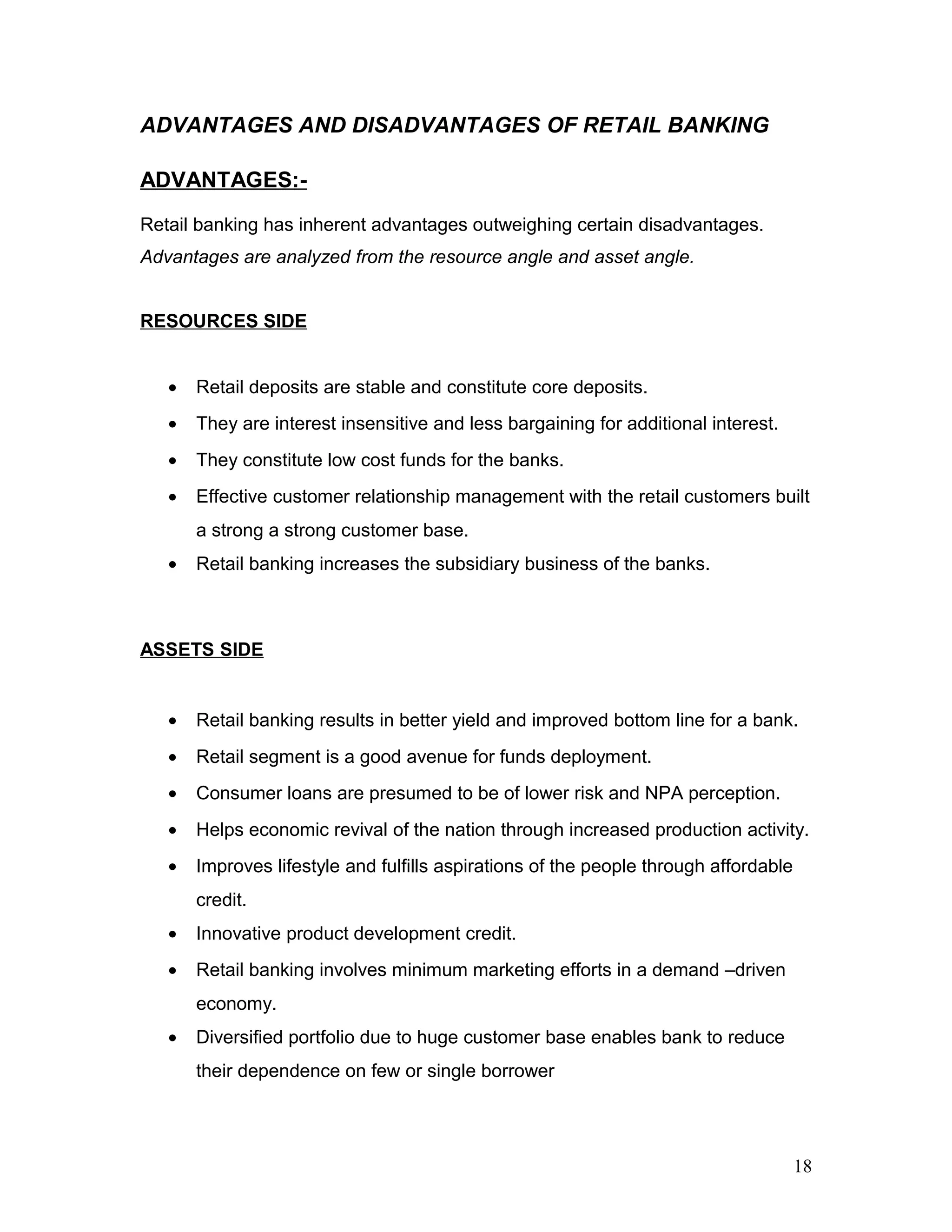 ADVANTAGES AND DISADVANTAGES OF RETAIL BANKING
ADVANTAGES:-
Retail banking has inherent advantages outweighing certain disadvantages.
Advantages are analyzed from the resource angle and asset angle.
RESOURCES SIDE
• Retail deposits are stable and constitute core deposits.
• They are interest insensitive and less bargaining for additional interest.
• They constitute low cost funds for the banks.
• Effective customer relationship management with the retail customers built
a strong a strong customer base.
• Retail banking increases the subsidiary business of the banks.
ASSETS SIDE
• Retail banking results in better yield and improved bottom line for a bank.
• Retail segment is a good avenue for funds deployment.
• Consumer loans are presumed to be of lower risk and NPA perception.
• Helps economic revival of the nation through increased production activity.
• Improves lifestyle and fulfills aspirations of the people through affordable
credit.
• Innovative product development credit.
• Retail banking involves minimum marketing efforts in a demand –driven
economy.
• Diversified portfolio due to huge customer base enables bank to reduce
their dependence on few or single borrower
18
 