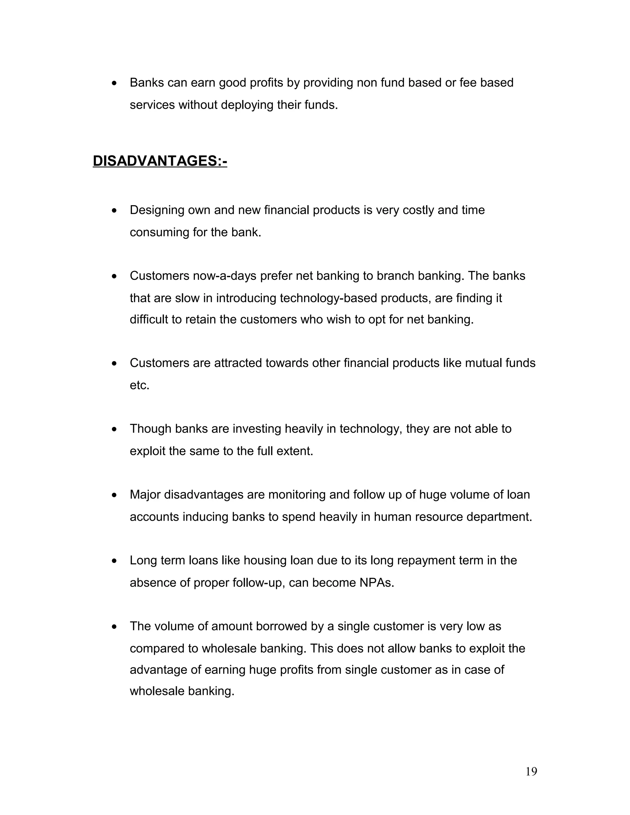 • Banks can earn good profits by providing non fund based or fee based
services without deploying their funds.
DISADVANTAGES:-
• Designing own and new financial products is very costly and time
consuming for the bank.
• Customers now-a-days prefer net banking to branch banking. The banks
that are slow in introducing technology-based products, are finding it
difficult to retain the customers who wish to opt for net banking.
• Customers are attracted towards other financial products like mutual funds
etc.
• Though banks are investing heavily in technology, they are not able to
exploit the same to the full extent.
• Major disadvantages are monitoring and follow up of huge volume of loan
accounts inducing banks to spend heavily in human resource department.
• Long term loans like housing loan due to its long repayment term in the
absence of proper follow-up, can become NPAs.
• The volume of amount borrowed by a single customer is very low as
compared to wholesale banking. This does not allow banks to exploit the
advantage of earning huge profits from single customer as in case of
wholesale banking.
19
 