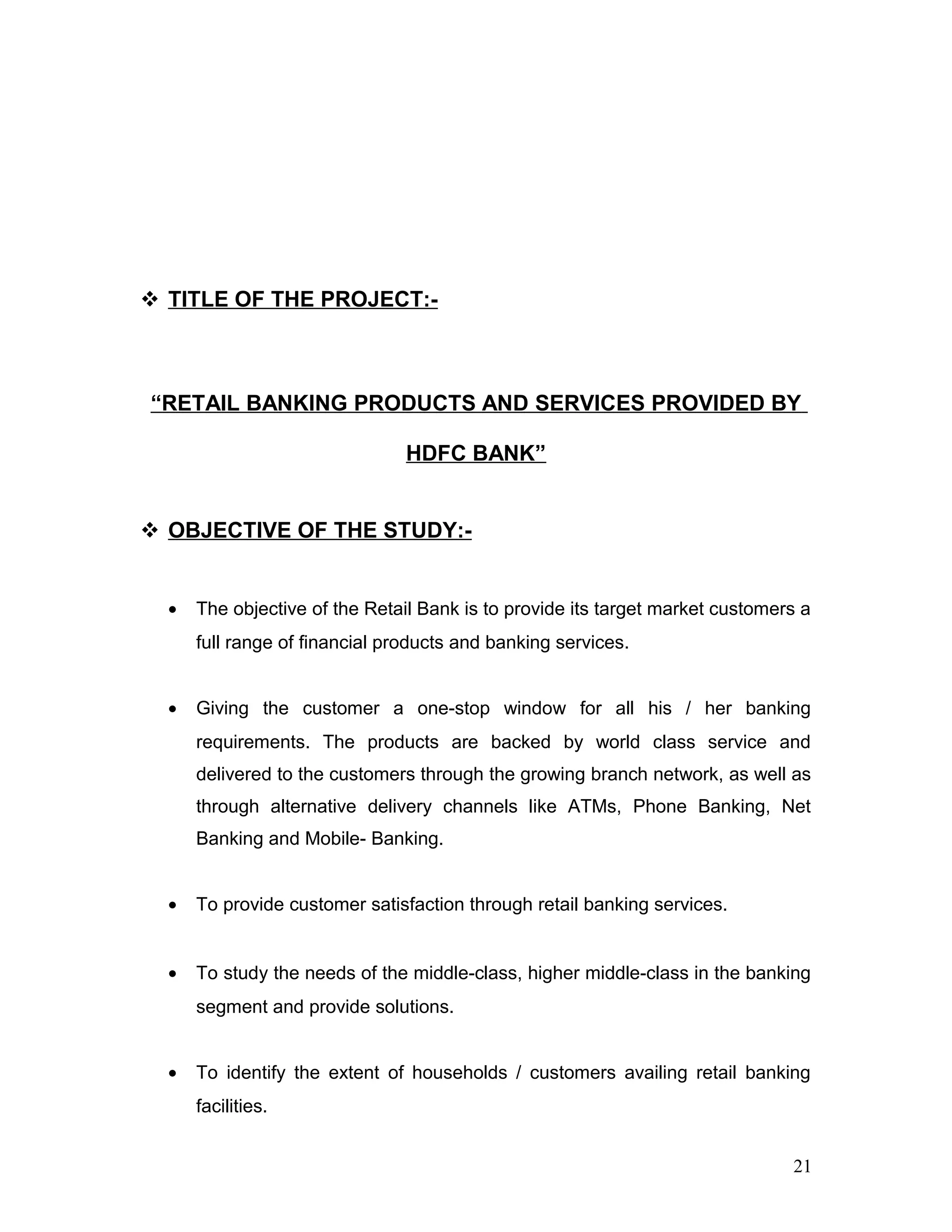  TITLE OF THE PROJECT:-
“RETAIL BANKING PRODUCTS AND SERVICES PROVIDED BY
HDFC BANK”
 OBJECTIVE OF THE STUDY:-
• The objective of the Retail Bank is to provide its target market customers a
full range of financial products and banking services.
• Giving the customer a one-stop window for all his / her banking
requirements. The products are backed by world class service and
delivered to the customers through the growing branch network, as well as
through alternative delivery channels like ATMs, Phone Banking, Net
Banking and Mobile- Banking.
• To provide customer satisfaction through retail banking services.
• To study the needs of the middle-class, higher middle-class in the banking
segment and provide solutions.
• To identify the extent of households / customers availing retail banking
facilities.
21
 