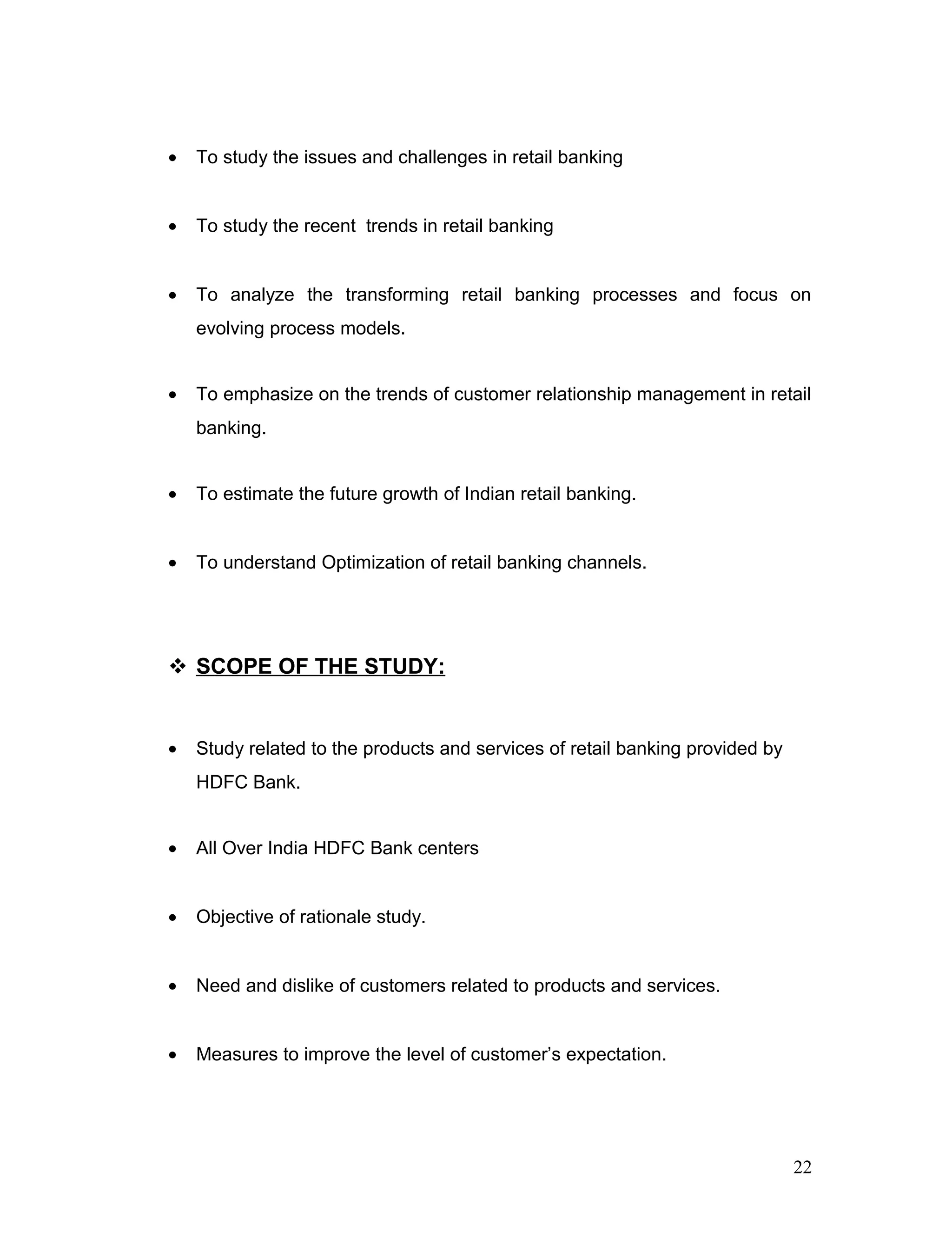 • To study the issues and challenges in retail banking
• To study the recent trends in retail banking
• To analyze the transforming retail banking processes and focus on
evolving process models.
• To emphasize on the trends of customer relationship management in retail
banking.
• To estimate the future growth of Indian retail banking.
• To understand Optimization of retail banking channels.
 SCOPE OF THE STUDY:
• Study related to the products and services of retail banking provided by
HDFC Bank.
• All Over India HDFC Bank centers
• Objective of rationale study.
• Need and dislike of customers related to products and services.
• Measures to improve the level of customer’s expectation.
22
 