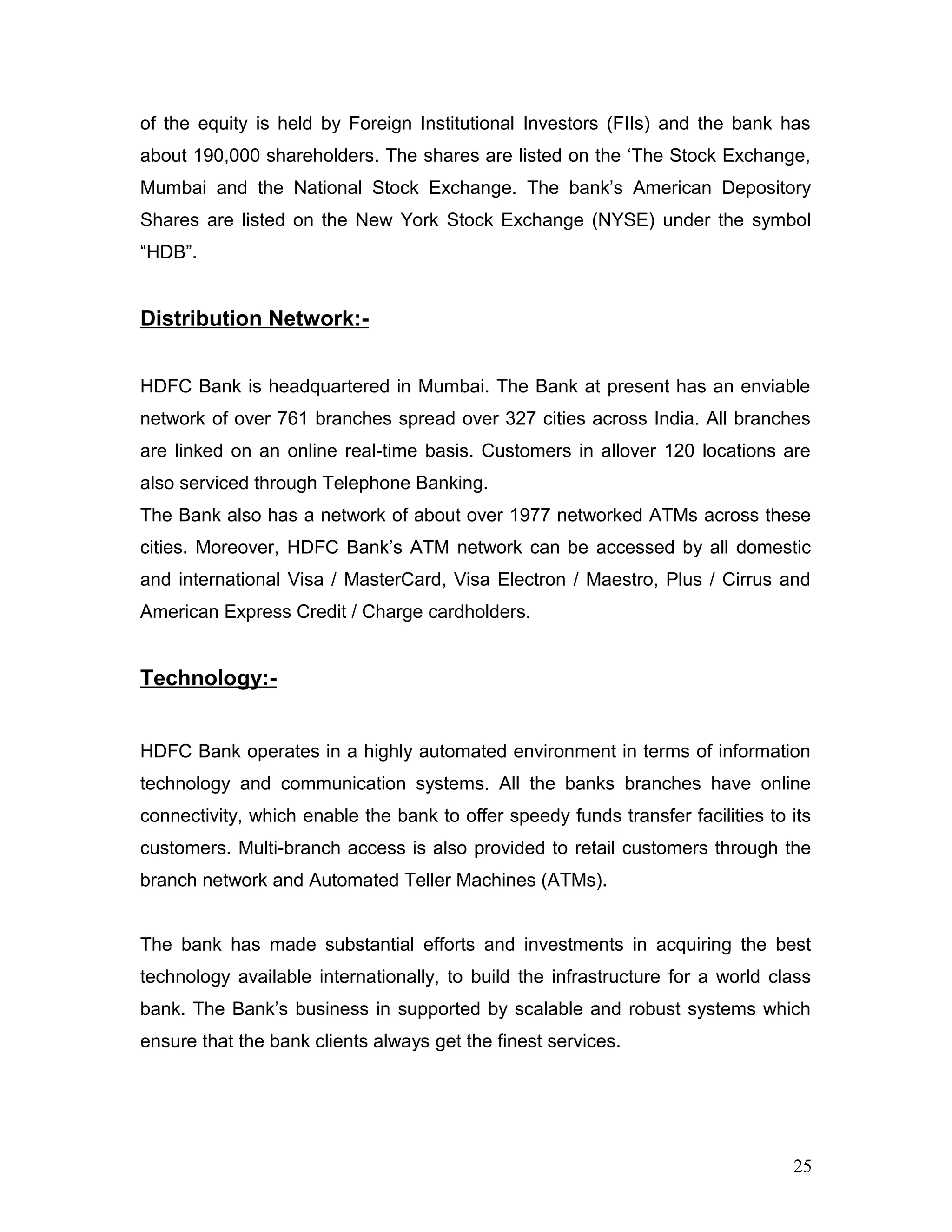 of the equity is held by Foreign Institutional Investors (FIIs) and the bank has
about 190,000 shareholders. The shares are listed on the ‘The Stock Exchange,
Mumbai and the National Stock Exchange. The bank’s American Depository
Shares are listed on the New York Stock Exchange (NYSE) under the symbol
“HDB”.
Distribution Network:-
HDFC Bank is headquartered in Mumbai. The Bank at present has an enviable
network of over 761 branches spread over 327 cities across India. All branches
are linked on an online real-time basis. Customers in allover 120 locations are
also serviced through Telephone Banking.
The Bank also has a network of about over 1977 networked ATMs across these
cities. Moreover, HDFC Bank’s ATM network can be accessed by all domestic
and international Visa / MasterCard, Visa Electron / Maestro, Plus / Cirrus and
American Express Credit / Charge cardholders.
Technology:-
HDFC Bank operates in a highly automated environment in terms of information
technology and communication systems. All the banks branches have online
connectivity, which enable the bank to offer speedy funds transfer facilities to its
customers. Multi-branch access is also provided to retail customers through the
branch network and Automated Teller Machines (ATMs).
The bank has made substantial efforts and investments in acquiring the best
technology available internationally, to build the infrastructure for a world class
bank. The Bank’s business in supported by scalable and robust systems which
ensure that the bank clients always get the finest services.
25
 