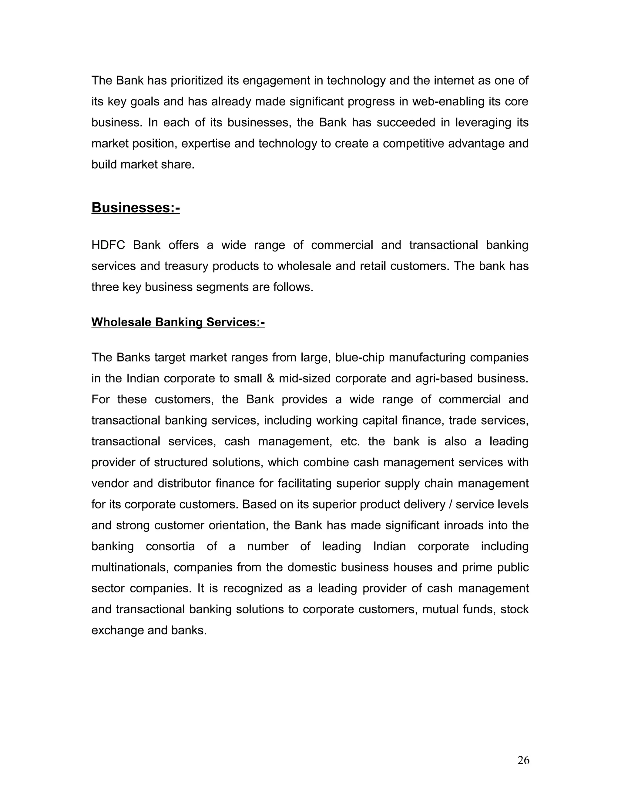 The Bank has prioritized its engagement in technology and the internet as one of
its key goals and has already made significant progress in web-enabling its core
business. In each of its businesses, the Bank has succeeded in leveraging its
market position, expertise and technology to create a competitive advantage and
build market share.
Businesses:-
HDFC Bank offers a wide range of commercial and transactional banking
services and treasury products to wholesale and retail customers. The bank has
three key business segments are follows.
Wholesale Banking Services:-
The Banks target market ranges from large, blue-chip manufacturing companies
in the Indian corporate to small & mid-sized corporate and agri-based business.
For these customers, the Bank provides a wide range of commercial and
transactional banking services, including working capital finance, trade services,
transactional services, cash management, etc. the bank is also a leading
provider of structured solutions, which combine cash management services with
vendor and distributor finance for facilitating superior supply chain management
for its corporate customers. Based on its superior product delivery / service levels
and strong customer orientation, the Bank has made significant inroads into the
banking consortia of a number of leading Indian corporate including
multinationals, companies from the domestic business houses and prime public
sector companies. It is recognized as a leading provider of cash management
and transactional banking solutions to corporate customers, mutual funds, stock
exchange and banks.
26
 