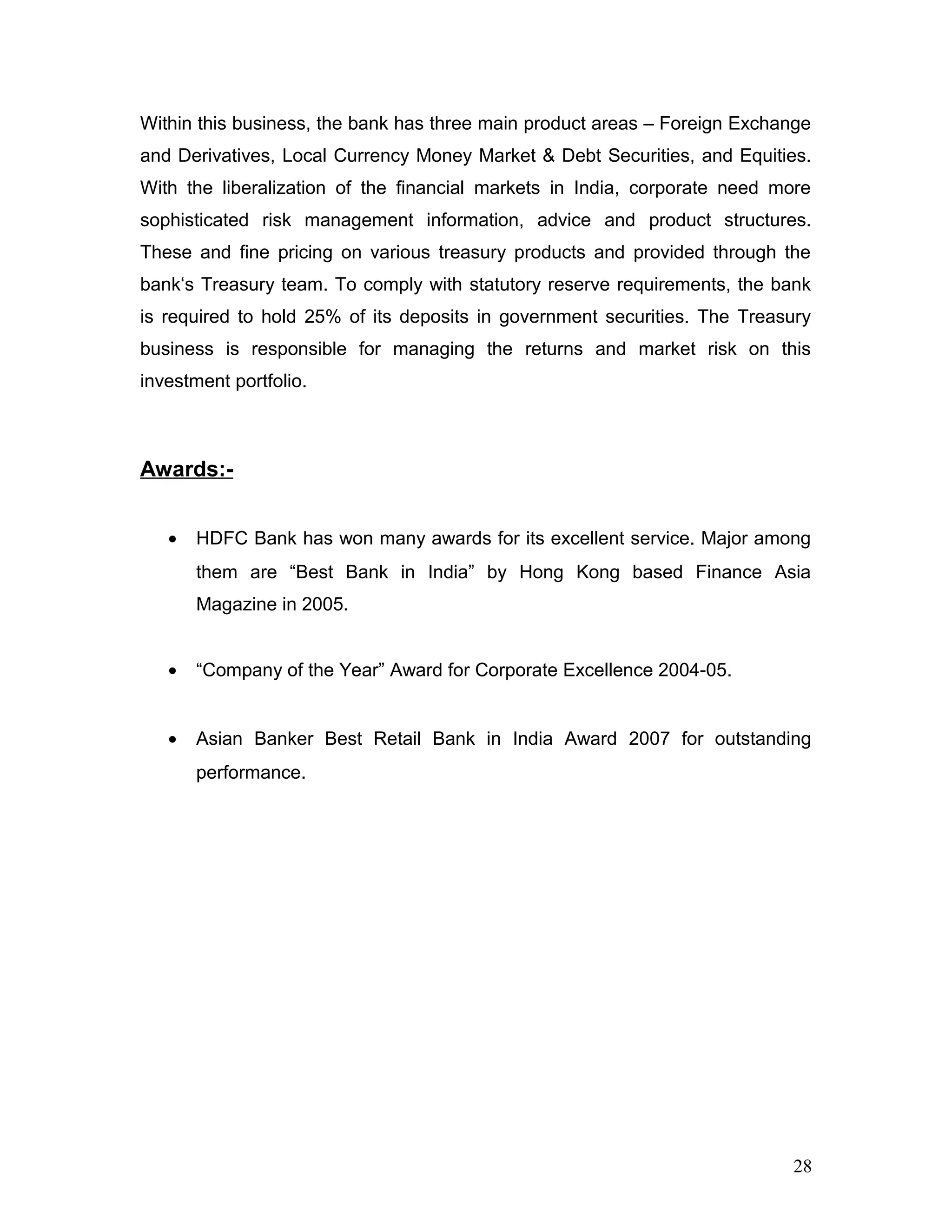Within this business, the bank has three main product areas – Foreign Exchange
and Derivatives, Local Currency Money Market & Debt Securities, and Equities.
With the liberalization of the financial markets in India, corporate need more
sophisticated risk management information, advice and product structures.
These and fine pricing on various treasury products and provided through the
bank‘s Treasury team. To comply with statutory reserve requirements, the bank
is required to hold 25% of its deposits in government securities. The Treasury
business is responsible for managing the returns and market risk on this
investment portfolio.
Awards:-
• HDFC Bank has won many awards for its excellent service. Major among
them are “Best Bank in India” by Hong Kong based Finance Asia
Magazine in 2005.
• “Company of the Year” Award for Corporate Excellence 2004-05.
• Asian Banker Best Retail Bank in India Award 2007 for outstanding
performance.
28
 