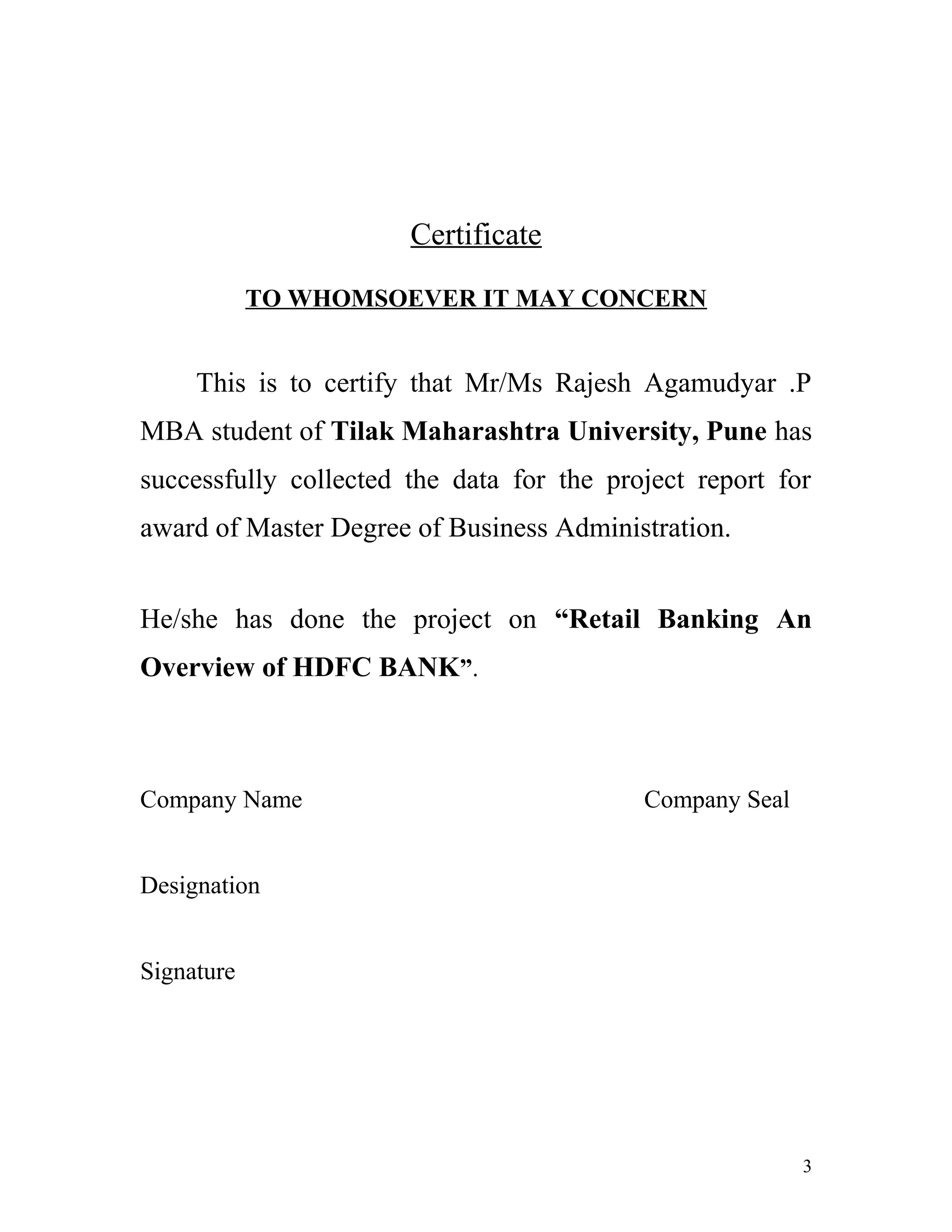 Certificate
TO WHOMSOEVER IT MAY CONCERN
This is to certify that Mr/Ms Rajesh Agamudyar .P
MBA student of Tilak Maharashtra University, Pune has
successfully collected the data for the project report for
award of Master Degree of Business Administration.
He/she has done the project on “Retail Banking An
Overview of HDFC BANK”.
Company Name Company Seal
Designation
Signature
3
 