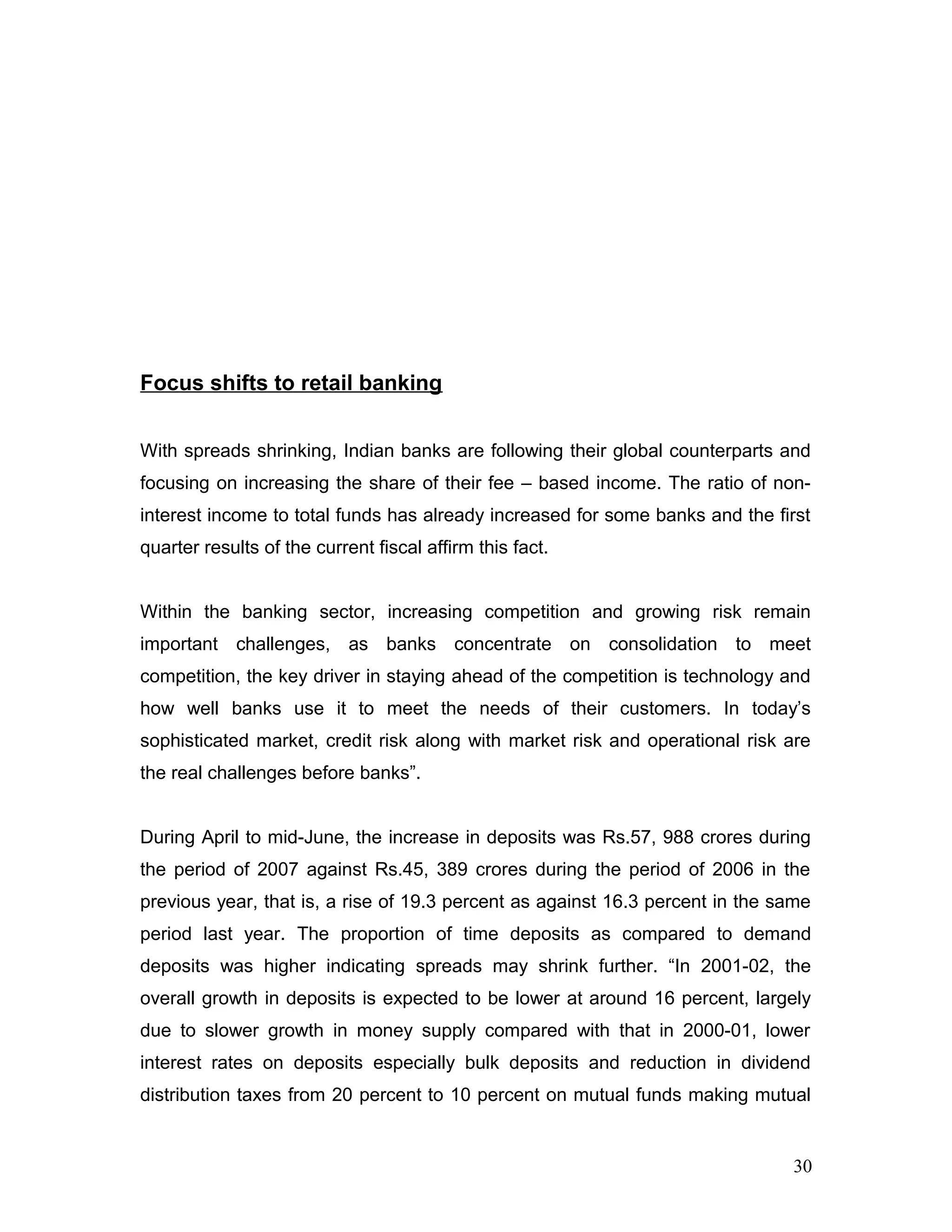 Focus shifts to retail banking
With spreads shrinking, Indian banks are following their global counterparts and
focusing on increasing the share of their fee – based income. The ratio of non-
interest income to total funds has already increased for some banks and the first
quarter results of the current fiscal affirm this fact.
Within the banking sector, increasing competition and growing risk remain
important challenges, as banks concentrate on consolidation to meet
competition, the key driver in staying ahead of the competition is technology and
how well banks use it to meet the needs of their customers. In today’s
sophisticated market, credit risk along with market risk and operational risk are
the real challenges before banks”.
During April to mid-June, the increase in deposits was Rs.57, 988 crores during
the period of 2007 against Rs.45, 389 crores during the period of 2006 in the
previous year, that is, a rise of 19.3 percent as against 16.3 percent in the same
period last year. The proportion of time deposits as compared to demand
deposits was higher indicating spreads may shrink further. “In 2001-02, the
overall growth in deposits is expected to be lower at around 16 percent, largely
due to slower growth in money supply compared with that in 2000-01, lower
interest rates on deposits especially bulk deposits and reduction in dividend
distribution taxes from 20 percent to 10 percent on mutual funds making mutual
30
 