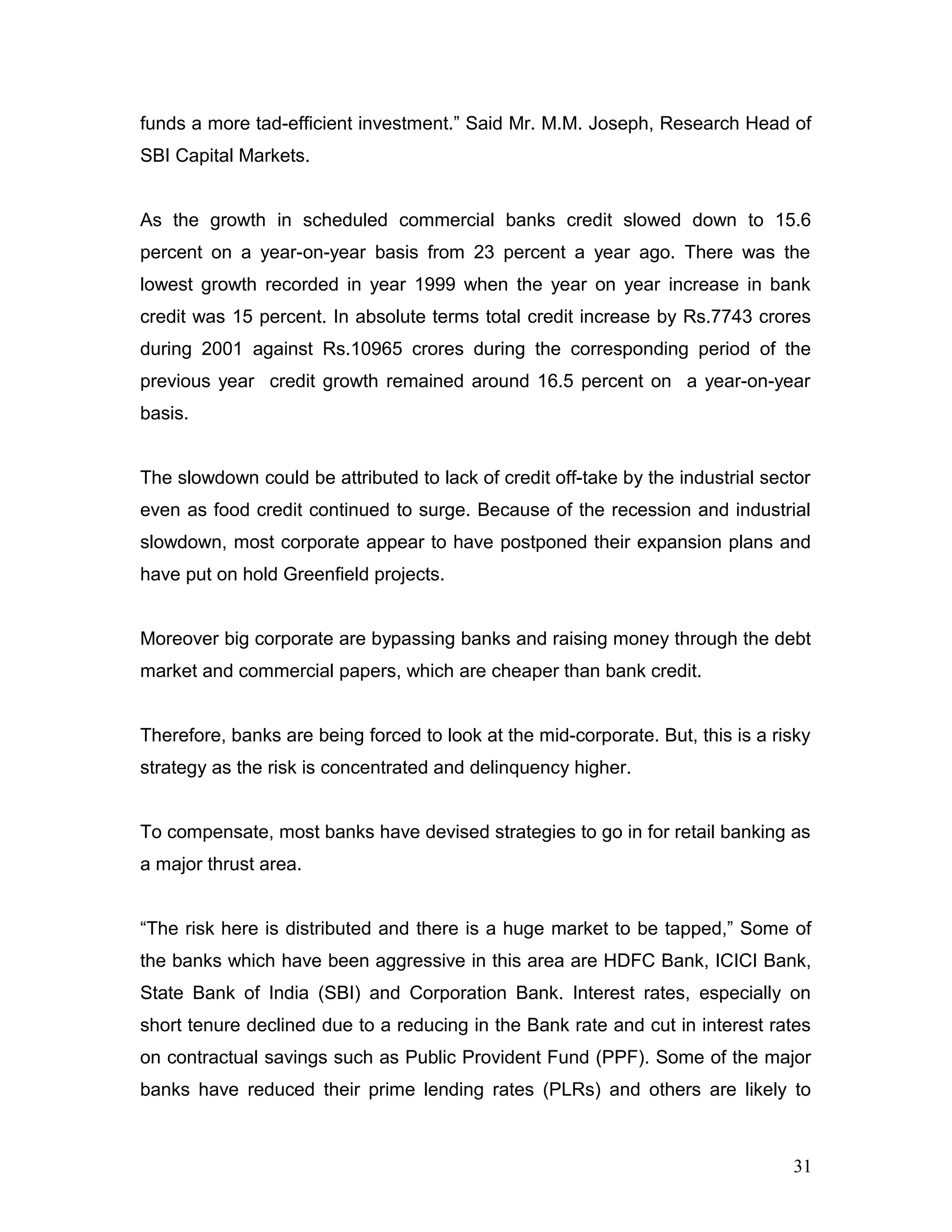 funds a more tad-efficient investment.” Said Mr. M.M. Joseph, Research Head of
SBI Capital Markets.
As the growth in scheduled commercial banks credit slowed down to 15.6
percent on a year-on-year basis from 23 percent a year ago. There was the
lowest growth recorded in year 1999 when the year on year increase in bank
credit was 15 percent. In absolute terms total credit increase by Rs.7743 crores
during 2001 against Rs.10965 crores during the corresponding period of the
previous year credit growth remained around 16.5 percent on a year-on-year
basis.
The slowdown could be attributed to lack of credit off-take by the industrial sector
even as food credit continued to surge. Because of the recession and industrial
slowdown, most corporate appear to have postponed their expansion plans and
have put on hold Greenfield projects.
Moreover big corporate are bypassing banks and raising money through the debt
market and commercial papers, which are cheaper than bank credit.
Therefore, banks are being forced to look at the mid-corporate. But, this is a risky
strategy as the risk is concentrated and delinquency higher.
To compensate, most banks have devised strategies to go in for retail banking as
a major thrust area.
“The risk here is distributed and there is a huge market to be tapped,” Some of
the banks which have been aggressive in this area are HDFC Bank, ICICI Bank,
State Bank of India (SBI) and Corporation Bank. Interest rates, especially on
short tenure declined due to a reducing in the Bank rate and cut in interest rates
on contractual savings such as Public Provident Fund (PPF). Some of the major
banks have reduced their prime lending rates (PLRs) and others are likely to
31
 