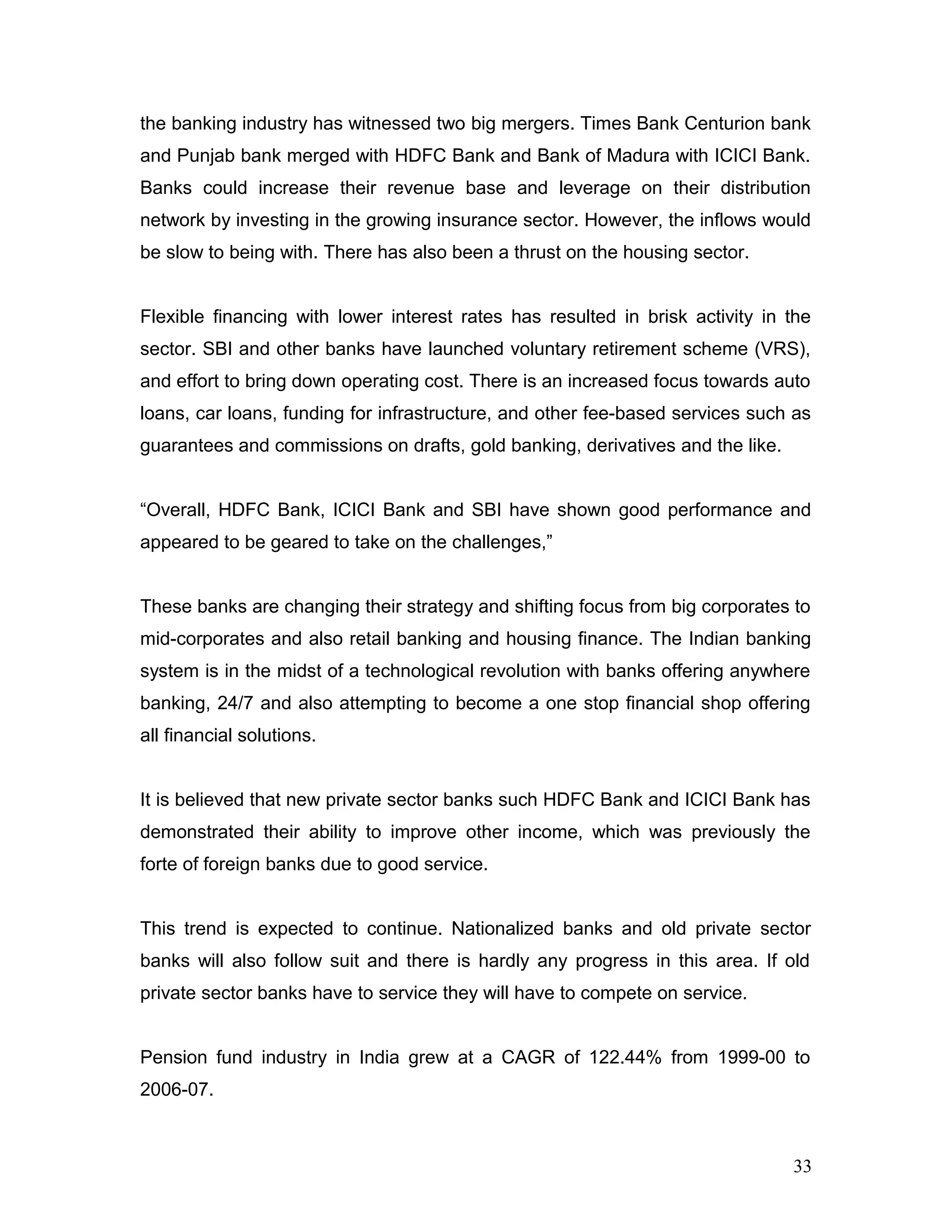 the banking industry has witnessed two big mergers. Times Bank Centurion bank
and Punjab bank merged with HDFC Bank and Bank of Madura with ICICI Bank.
Banks could increase their revenue base and leverage on their distribution
network by investing in the growing insurance sector. However, the inflows would
be slow to being with. There has also been a thrust on the housing sector.
Flexible financing with lower interest rates has resulted in brisk activity in the
sector. SBI and other banks have launched voluntary retirement scheme (VRS),
and effort to bring down operating cost. There is an increased focus towards auto
loans, car loans, funding for infrastructure, and other fee-based services such as
guarantees and commissions on drafts, gold banking, derivatives and the like.
“Overall, HDFC Bank, ICICI Bank and SBI have shown good performance and
appeared to be geared to take on the challenges,”
These banks are changing their strategy and shifting focus from big corporates to
mid-corporates and also retail banking and housing finance. The Indian banking
system is in the midst of a technological revolution with banks offering anywhere
banking, 24/7 and also attempting to become a one stop financial shop offering
all financial solutions.
It is believed that new private sector banks such HDFC Bank and ICICI Bank has
demonstrated their ability to improve other income, which was previously the
forte of foreign banks due to good service.
This trend is expected to continue. Nationalized banks and old private sector
banks will also follow suit and there is hardly any progress in this area. If old
private sector banks have to service they will have to compete on service.
Pension fund industry in India grew at a CAGR of 122.44% from 1999-00 to
2006-07.
33
 