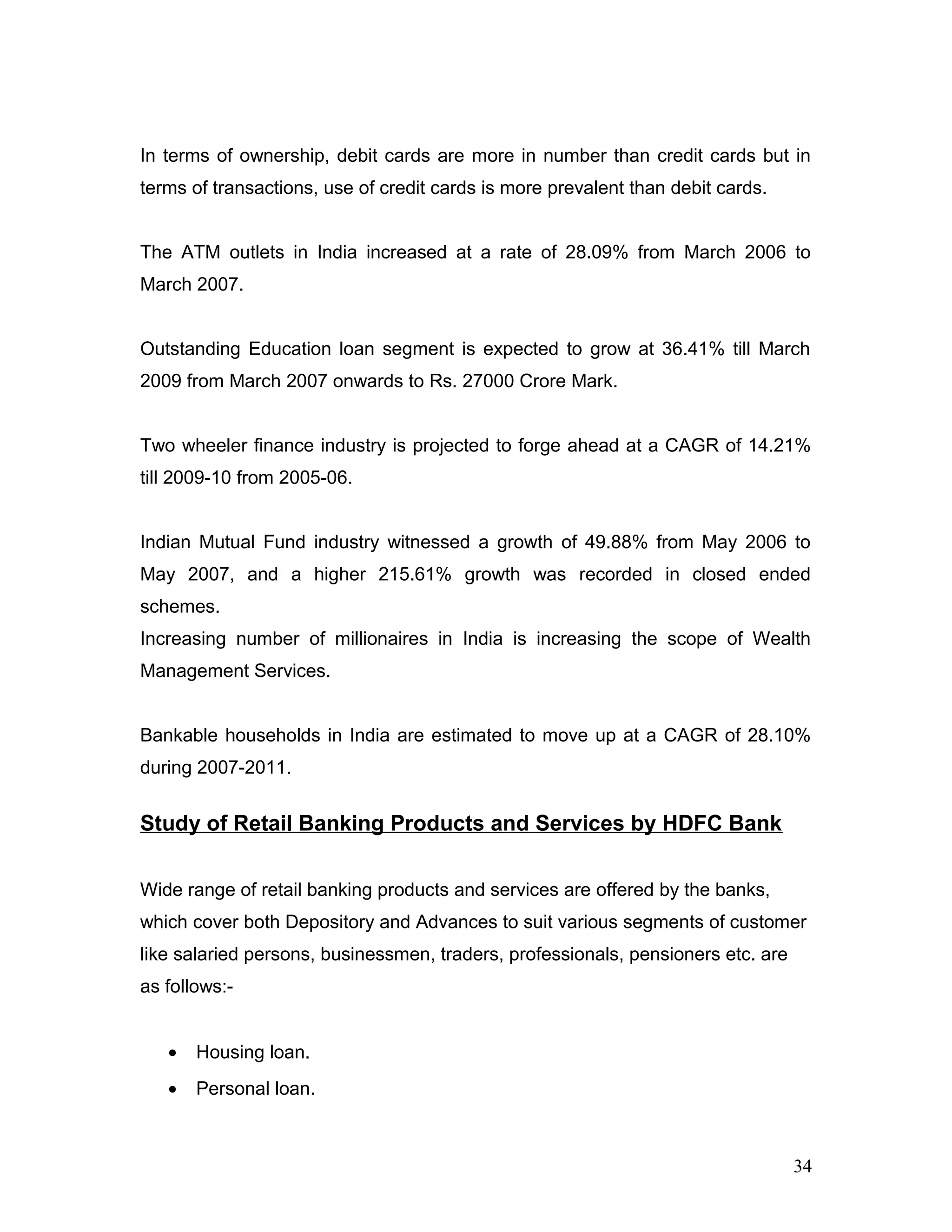 In terms of ownership, debit cards are more in number than credit cards but in
terms of transactions, use of credit cards is more prevalent than debit cards.
The ATM outlets in India increased at a rate of 28.09% from March 2006 to
March 2007.
Outstanding Education loan segment is expected to grow at 36.41% till March
2009 from March 2007 onwards to Rs. 27000 Crore Mark.
Two wheeler finance industry is projected to forge ahead at a CAGR of 14.21%
till 2009-10 from 2005-06.
Indian Mutual Fund industry witnessed a growth of 49.88% from May 2006 to
May 2007, and a higher 215.61% growth was recorded in closed ended
schemes.
Increasing number of millionaires in India is increasing the scope of Wealth
Management Services.
Bankable households in India are estimated to move up at a CAGR of 28.10%
during 2007-2011.
Study of Retail Banking Products and Services by HDFC Bank
Wide range of retail banking products and services are offered by the banks,
which cover both Depository and Advances to suit various segments of customer
like salaried persons, businessmen, traders, professionals, pensioners etc. are
as follows:-
• Housing loan.
• Personal loan.
34
 