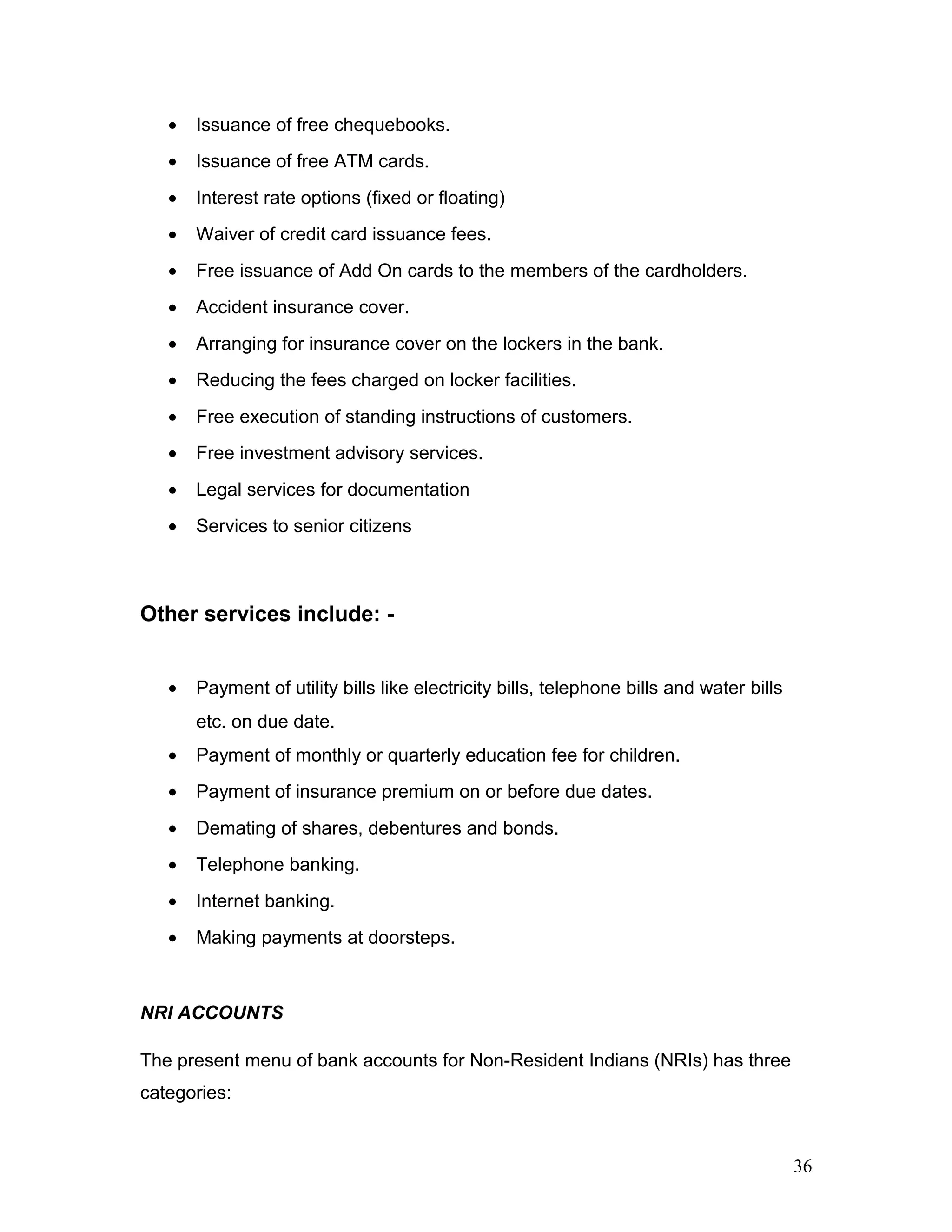 • Issuance of free chequebooks.
• Issuance of free ATM cards.
• Interest rate options (fixed or floating)
• Waiver of credit card issuance fees.
• Free issuance of Add On cards to the members of the cardholders.
• Accident insurance cover.
• Arranging for insurance cover on the lockers in the bank.
• Reducing the fees charged on locker facilities.
• Free execution of standing instructions of customers.
• Free investment advisory services.
• Legal services for documentation
• Services to senior citizens
Other services include: -
• Payment of utility bills like electricity bills, telephone bills and water bills
etc. on due date.
• Payment of monthly or quarterly education fee for children.
• Payment of insurance premium on or before due dates.
• Demating of shares, debentures and bonds.
• Telephone banking.
• Internet banking.
• Making payments at doorsteps.
NRI ACCOUNTS
The present menu of bank accounts for Non-Resident Indians (NRIs) has three
categories:
36
 