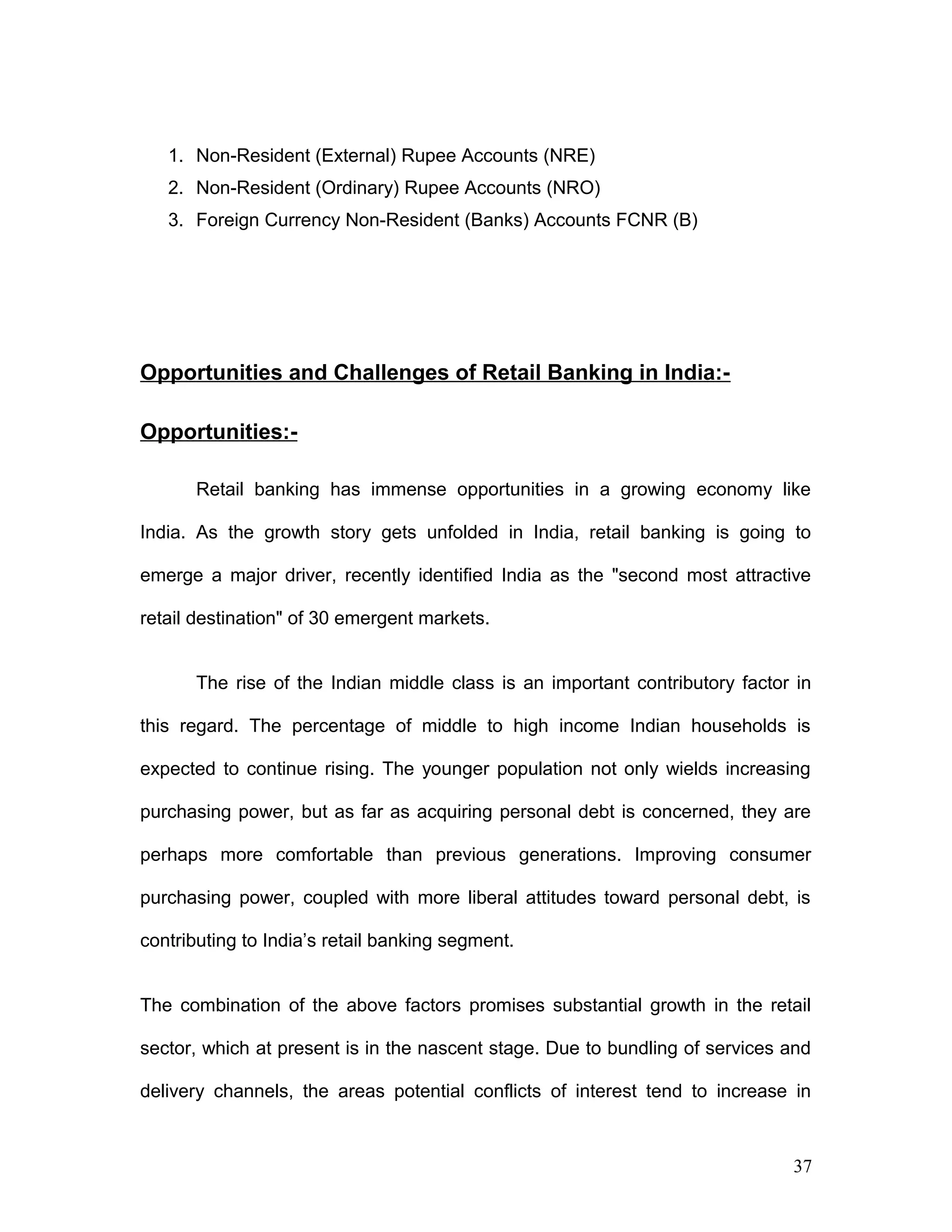 1. Non-Resident (External) Rupee Accounts (NRE)
2. Non-Resident (Ordinary) Rupee Accounts (NRO)
3. Foreign Currency Non-Resident (Banks) Accounts FCNR (B)
Opportunities and Challenges of Retail Banking in India:-
Opportunities:-
Retail banking has immense opportunities in a growing economy like
India. As the growth story gets unfolded in India, retail banking is going to
emerge a major driver, recently identified India as the "second most attractive
retail destination" of 30 emergent markets.
The rise of the Indian middle class is an important contributory factor in
this regard. The percentage of middle to high income Indian households is
expected to continue rising. The younger population not only wields increasing
purchasing power, but as far as acquiring personal debt is concerned, they are
perhaps more comfortable than previous generations. Improving consumer
purchasing power, coupled with more liberal attitudes toward personal debt, is
contributing to India’s retail banking segment.
The combination of the above factors promises substantial growth in the retail
sector, which at present is in the nascent stage. Due to bundling of services and
delivery channels, the areas potential conflicts of interest tend to increase in
37
 